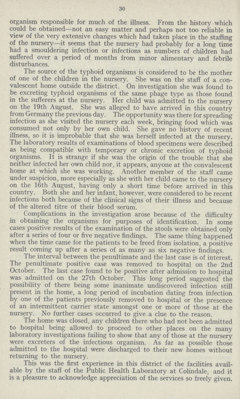 30 organism responsible for much of the illness. From the history which could be obtained—not an easy matter and perhaps not too reliable in view of the very extensive changes which had taken place in the staffing of the nursery—it seems that the nursery had probably for a long time had a smouldering infection or infections as numbers of children had suffered over a period of months from minor alimentary and febrile disturbances. The source of the typhoid organisms is considered to be the mother of one of the children in the nursery. She was on the staff of a con valescent home outside the district. On investigation she was found to be excreting typhoid organisms of the same phage type as those found in the sufferers at the nursery. Her child was admitted to the nursery on the 19th August. She was alleged to have arrived in this country from Germany the previous day. The opportunity was there for spreading infection as she visited the nursery each week, bringing food which was consumed not only by her own child. She gave no history of recent illness, so it is improbable that she was herself infected at the nursery. The laboratory results of examinations of blood specimens were described as being compatible with temporary or chronic excretion of typhoid organisms. It is strange if she was the origin of the trouble that she neither infected her own child nor, it appears, anyone at the convalescent home at which she was working. Another member of the staff came under suspicion, more especially as she with her child came to the nursery on the 16th August, having only a short time before arrived in this country. Both she and her infant, however, were considered to be recent infections both because of the clinical signs of their illness and because of the altered titre of their blood serum. Complications in the investigation arose because of the difficulty in obtaining the organisms for purposes of identification. In some cases positive results of the examination of the stools were obtained only after a series of four or five negative findings. The same thing happened when the time came for the patients to be freed from isolation, a positive result coming up after a series of as many as six negative findings. The interval between the penultimate and the last case is of interest. The penultimate positive case was removed to hospital on the 2nd October. The last case found to be positive after admission to hospital was admitted on the 27th October. This long period suggested the possibility of there being some inanimate undiscovered infection still present in the home, a long period of incubation dating from infection by one of the patients previously removed to hospital or the presence of an intermittent carrier state amongst one or more of those at the nursery. No further cases occurred to give a clue to the reason. The home was closed, any children there who had not been admitted to hospital being allowed to proceed to other places on the many laboratory investigations failing to show that any of those at the nursery were excreters of the infectious organism. As far as possible those admitted to the hospital were discharged to their new homes without returning to the nursery. This was the first experience in this district of the facilities avail able by the staff of the Public Health Laboratory at Colindale, and it is a pleasure to acknowledge appreciation of the services so freely given.
