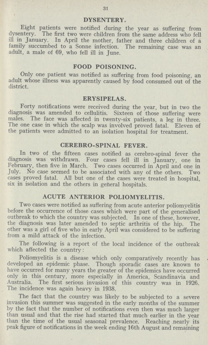 31 DYSENTERY. Eight patients were notified during the year as suffering from dysentery. The first two were children from the same address who fell ill in January. In April the mother, father and three children of a family succumbed to a Sonne infection. The remaining case was an adult, a male of 69, who fell ill in June. FOOD POISONING. Only one patient was notified as suffering from food poisoning, an adult whose illness was apparently caused by food consumed out of the district. ERYSIPELAS. Forty notifications were received during the year, but in two the diagnosis was amended to cellulitis. Sixteen of those suffering were males. The face was affected in twenty-six patients, a leg in three. The one case in which the scalp was involved proved fatal. Eleven of the patients were admitted to an isolation hospital for treatment. CEREBRO-SPINAL FEVER. In two of the fifteen cases notified as cerebro-spinal fever the diagnosis was withdrawn. Four cases fell ill in January, one in February, then five in March. Two cases occurred in April and one in July. No case seemed to be associated with any of the others. Two cases proved fatal. All but one of the cases were treated in hospital, six in isolation and the others in general hospitals. ACUTE ANTERIOR POLIOMYELITIS. Two cases were notified as suffering from acute anterior poliomyelitis before the occurrence of those cases which were part of the generalised outbreak to which the country was subjected. In one of these, however, the diagnosis was later amended to septic arthritis of the hip. The other was a girl of five who in early April was considered to be suffering from a mild attack of the infection. The following is a report of the local incidence of the outbreak which affected the country: Poliomyelitis is a disease which only comparatively recently has developed an epidemic phase. Though sporadic cases are known to have occurred for many years the greater of the epidemics have occurred only in this century, more especially in America, Scandinavia and Australia. The first serious invasion of this country was in 1926. The incidence was again heavy in 1938. The fact that the country was likely to be subjected to a severe invasion this summer was suggested in the early months of the summer by the fact that the number of notifications even then was much larger than usual and that the rise had started that much earlier in the year than the time of the usual seasonal prevalence. Reaching nearly its peak figure of notifications in the week ending 16th August and remaining