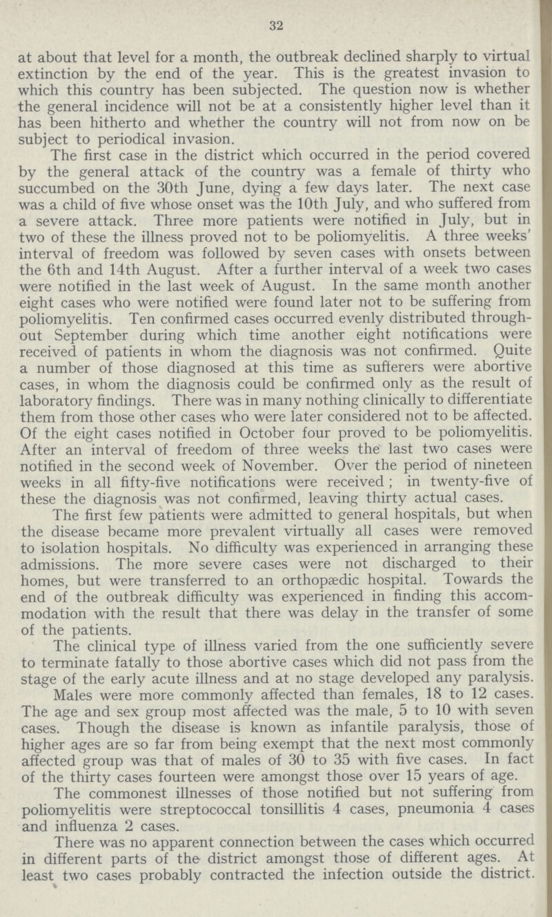32 at about that level for a month, the outbreak declined sharply to virtual extinction by the end of the year. This is the greatest invasion to which this country has been subjected. The question now is whether the general incidence will not be at a consistently higher level than it has been hitherto and whether the country will not from now on be subject to periodical invasion. The first case in the district which occurred in the period covered by the general attack of the country was a female of thirty who succumbed on the 30th June, dying a few days later. The next case was a child of five whose onset was the 10th July, and who suffered from a severe attack. Three more patients were notified in July, but in two of these the illness proved not to be poliomyelitis. A three weeks' interval of freedom was followed by seven cases with onsets between the 6th and 14th August. After a further interval of a week two cases were notified in the last week of August. In the same month another eight cases who were notified were found later not to be suffering from poliomyelitis. Ten confirmed cases occurred evenly distributed through out September during which time another eight notifications were received of patients in whom the diagnosis was not confirmed. Quite a number of those diagnosed at this time as sufferers were abortive cases, in whom the diagnosis could be confirmed only as the result of laboratory findings. There was in many nothing clinically to differentiate them from those other cases who were later considered not to be affected. Of the eight cases notified in October four proved to be poliomyelitis. After an interval of freedom of three weeks the last two cases were notified in the second week of November. Over the period of nineteen weeks in all fifty-five notifications were received ; in twenty-five of these the diagnosis was not confirmed, leaving thirty actual cases. The first few patients were admitted to general hospitals, but when the disease became more prevalent virtually all cases were removed to isolation hospitals. No difficulty was experienced in arranging these admissions. The more severe cases were not discharged to their homes, but were transferred to an orthopaedic hospital. Towards the end of the outbreak difficulty was experienced in finding this accom modation with the result that there was delay in the transfer of some of the patients. The clinical type of illness varied from the one sufficiently severe to terminate fatally to those abortive cases which did not pass from the stage of the early acute illness and at no stage developed any paralysis. Males were more commonly affected than females, 18 to 12 cases. The age and sex group most affected was the male, 5 to 10 with seven cases. Though the disease is known as infantile paralysis, those of higher ages are so far from being exempt that the next most commonly affected group was that of males of 30 to 35 with five cases. In fact of the thirty cases fourteen were amongst those over 15 years of age. The commonest illnesses of those notified but not suffering from poliomyelitis were streptococcal tonsillitis 4 cases, pneumonia 4 cases and influenza 2 cases. There was no apparent connection between the cases which occurred in different parts of the district amongst those of different ages. At least two cases probably contracted the infection outside the district.