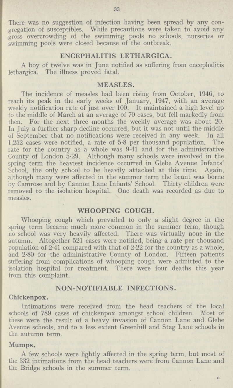 33 There was no suggestion of infection having been spread by any con gregation of susceptibles. While precautions were taken to avoid any gross overcrowding of the swimming pools no schools, nurseries or swimming pools were closed because of the outbreak. ENCEPHALITIS LETHARGICA. A boy of twelve was in June notified as suffering from encephalitis lethargica. The illness proved fatal. MEASLES. The incidence of measles had been rising from October, 1946, to reach its peak in the early weeks of January, 1947, with an average weekly notification rate of just over 100. It maintained a high level up to the middle of March at an average of 70 cases, but fell markedly from then. For the next three months the weekly average was about 20. In July a further sharp decline occurred, but it was not until the middle of September that no notifications were received in any week. In all 1,252 cases were notified, a rate of 5.8 per thousand population. The rate for the country as a whole was 9.41 and for the administrative County of London 5.29. Although many schools were involved in the spring term the heaviest incidence occurred in Glebe Avenue Infants' School, the only school to be heavily attacked at this time. Again, although many were affected in the summer term the brunt was borne by Camrose and by Cannon Lane Infants' School. Thirty children were removed to the isolation hospital. One death was recorded as due to measles. WHOOPING COUGH. Whooping cough which prevailed to only a slight degree in the spring term became much more common in the summer term, though no school was very heavily affected. There was virtually none in the autumn. Altogether 521 cases were notified, being a rate per thousand population of 2.41 compared with that of 2.22 for the country as a whole, and 2.80 for the administrative County of London. Fifteen patients suffering from complications of whooping cough were admitted to the isolation hospital for treatment. There were four deaths this year from this complaint. NON-NOTIFIABLE INFECTIONS. Chickenpox. Intimations were received from the head teachers of the local schools of 789 cases of chickenpox amongst school children. Most of these were the result of a heavy invasion of Cannon Lane and Glebe Avenue schools, and to a less extent Greenhill and Stag Lane schools in the autumn term. Mumps. A few schools were lightly affected in the spring term, but most of the 332 intimations from the head teachers were from Cannon Lane and the Bridge schools in the summer term.