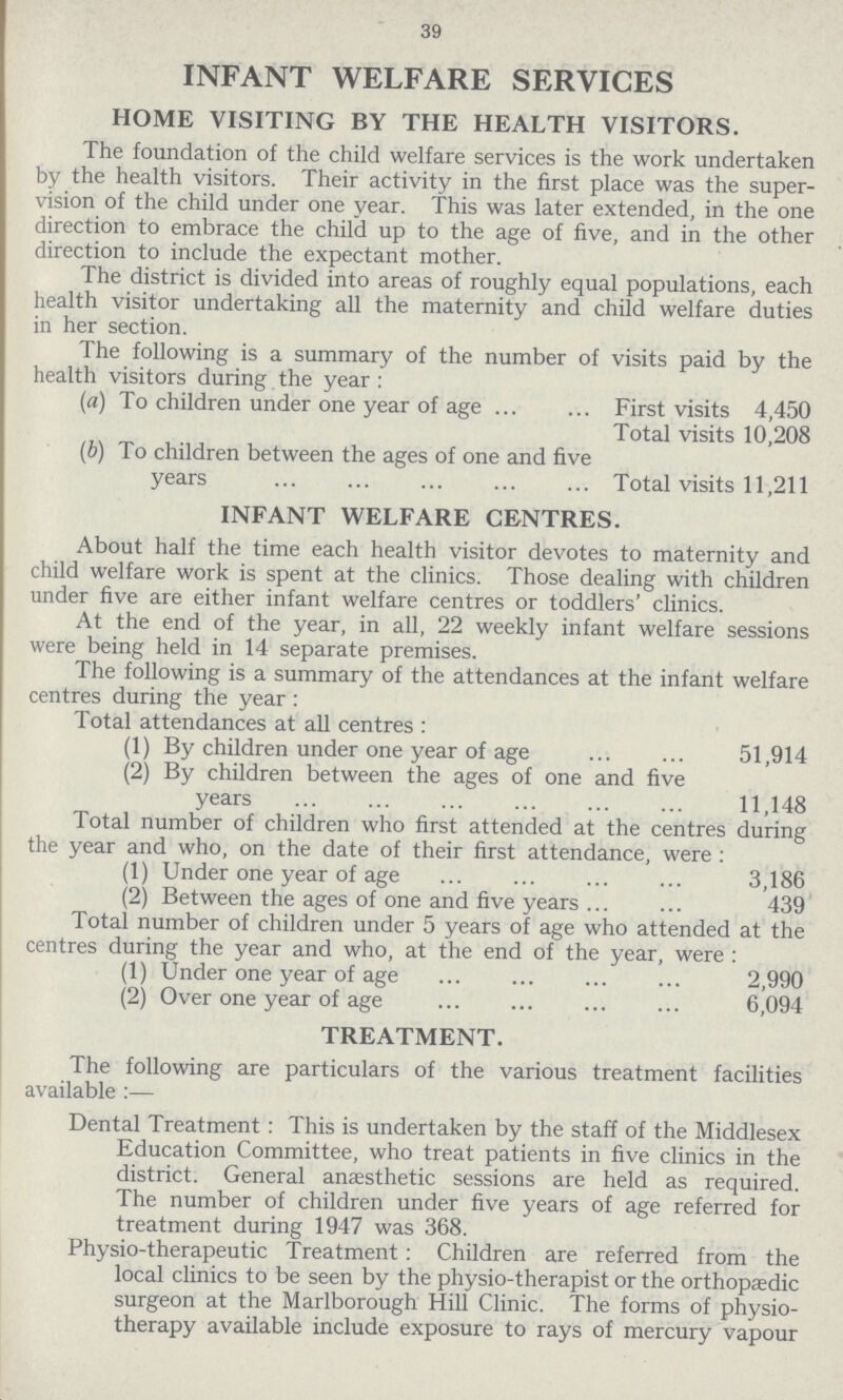 39 INFANT WELFARE SERVICES HOME VISITING BY THE HEALTH VISITORS. The foundation of the child welfare services is the work undertaken by the health visitors. Their activity in the first place was the super vision of the child under one year. This was later extended, in the one direction to embrace the child up to the age of five, and in the other direction to include the expectant mother. The district is divided into areas of roughly equal populations, each health visitor undertaking all the maternity and child welfare duties in her section. The following is a summary of the number of visits paid by the health visitors during the year: (a) To children under one year of age First visits 4,450 Total visits 10,208 (b) To children between the ages of one and five years Total visits 11,211 INFANT WELFARE CENTRES. About half the time each health visitor devotes to maternity and child welfare work is spent at the clinics. Those dealing with children under five are either infant welfare centres or toddlers' clinics. At the end of the year, in all, 22 weekly infant welfare sessions were being held in 14 separate premises. The following is a summary of the attendances at the infant welfare centres during the year: Total attendances at all centres: (1) By children under one year of age 51,914 (2) By children between the ages of one and five years 11,148 Total number of children who first attended at the centres during the year and who, on the date of their first attendance, were: (1) Under one year of age 3,186 (2) Between the ages of one and five years 439 Total number of children under 5 years of age who attended at the centres during the year and who, at the end of the year, were : (1) Under one year of age 2,990 (2) Over one year of age 6,094 TREATMENT. The following are particulars of the various treatment facilities available:— Dental Treatment: This is undertaken by the staff of the Middlesex Education Committee, who treat patients in five clinics in the district. General anaesthetic sessions are held as required. The number of children under five years of age referred for treatment during 1947 was 368. Physio-therapeutic Treatment: Children are referred from the local clinics to be seen by the physio-therapist or the orthopaedic surgeon at the Marlborough Hill Clinic. The forms of physio therapy available include exposure to rays of mercury Vapour
