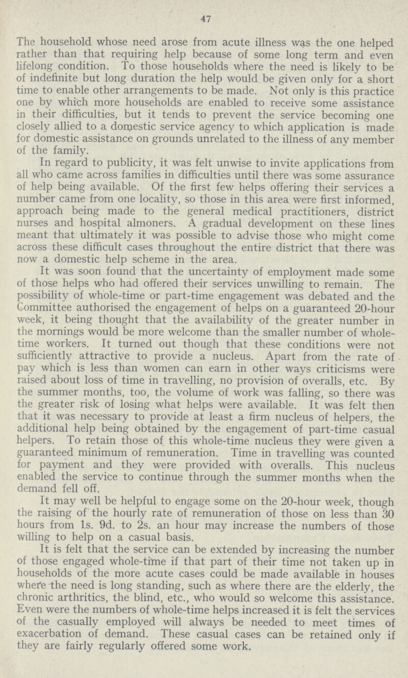 47 The household whose need arose from acute illness was the one helped rather than that requiring help because of some long term and even lifelong condition. To those households where the need is likely to be of indefinite but long duration the help would be given only for a short time to enable other arrangements to be made. Not only is this practice one by which more households are enabled to receive some assistance in their difficulties, but it tends to prevent the service becoming one closely allied to a domestic service agency to which application is made for domestic assistance on grounds unrelated to the illness of any member of the family. In regard to publicity, it was felt unwise to invite applications from all who came across families in difficulties until there was some assurance of help being available. Of the first few helps offering their services a number came from one locality, so those in this area were first informed, approach being made to the general medical practitioners, district nurses and hospital almoners. A gradual development on these lines meant that ultimately it was possible to advise those who might come across these difficult cases throughout the entire district that there was now a domestic help scheme in the area. It was soon found that the uncertainty of employment made some of those helps who had offered their services unwilling to remain. The possibility of whole-time or part-time engagement was debated and the Committee authorised the engagement of helps on a guaranteed 20-hour week, it being thought that the availability of the greater number in the mornings would be more welcome than the smaller number of whole time workers. It turned out though that these conditions were not sufficiently attractive to provide a nucleus. Apart from the rate of pay which is less than women can earn in other ways criticisms were raised about loss of time in travelling, no provision of overalls, etc. By the summer months, too, the volume of work was falling, so there was the greater risk of losing what helps were available. It was felt then that it was necessary to provide at least a firm nucleus of helpers, the additional help being obtained by the engagement of part-time casual helpers. To retain those of this whole-time nucleus they were given a guaranteed minimum of remuneration. Time in travelling was counted for payment and they were provided with overalls. This nucleus enabled the service to continue through the summer months when the demand fell off. It may well be helpful to engage some on the 20-hour week, though the raising of the hourly rate of remuneration of those on less than 30 hours from 1s. 9d. to 2s. an hour may increase the numbers of those willing to help on a casual basis. It is felt that the service can be extended by increasing the number of those engaged whole-time if that part of their time not taken up in households of the more acute cases could be made available in houses where the need is long standing, such as where there are the elderly, the chronic arthritics, the blind, etc., who would so welcome this assistance. Even were the numbers of whole-time helps increased it is felt the services of the casually employed will always be needed to meet times of exacerbation of demand. These casual cases can be retained only if they are fairly regularly offered some work.