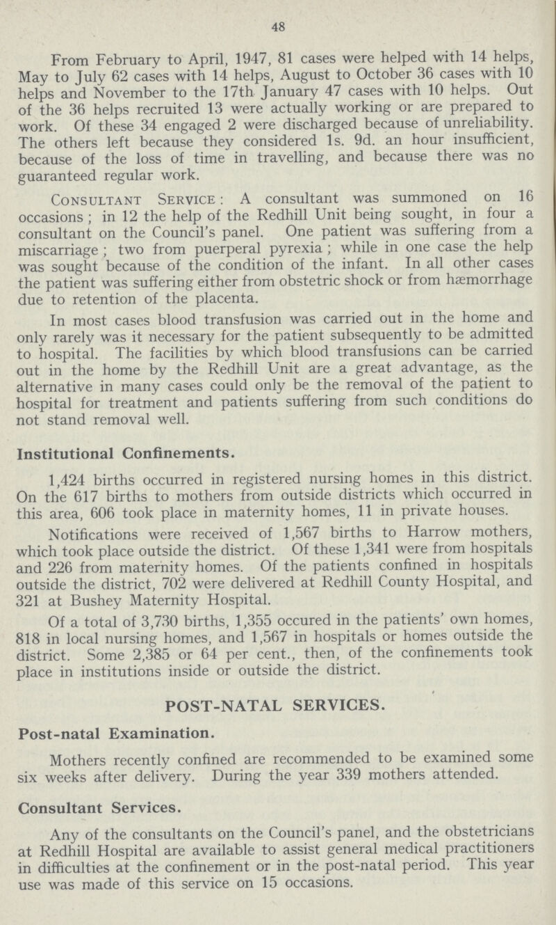 48 From February to April, 1947, 81 cases were helped with 14 helps, May to July 62 cases with 14 helps, August to October 36 cases with 10 helps and November to the 17th January 47 cases with 10 helps. Out of the 36 helps recruited 13 were actually working or are prepared to work. Of these 34 engaged 2 were discharged because of unreliability. The others left because they considered 1s. 9d. an hour insufficient, because of the loss of time in travelling, and because there was no guaranteed regular work. Consultant Service: A consultant was summoned on 16 occasions; in 12 the help of the Redhill Unit being sought, in four a consultant on the Council's panel. One patient was suffering from a miscarriage; two from puerperal pyrexia; while in one case the help was sought because of the condition of the infant. In all other cases the patient was suffering either from obstetric shock or from haemorrhage due to retention of the placenta. In most cases blood transfusion was carried out in the home and only rarely was it necessary for the patient subsequently to be admitted to hospital. The facilities by which blood transfusions can be carried out in the home by the Redhill Unit are a great advantage, as the alternative in many cases could only be the removal of the patient to hospital for treatment and patients suffering from such conditions do not stand removal well. Institutional Confinements. 1,424 births occurred in registered nursing homes in this district. On the 617 births to mothers from outside districts which occurred in this area, 606 took place in maternity homes, 11 in private houses. Notifications were received of 1,567 births to Harrow mothers, which took place outside the district. Of these 1,341 were from hospitals and 226 from maternity homes. Of the patients confined in hospitals outside the district, 702 were delivered at Redhill County Hospital, and 321 at Bushey Maternity Hospital. Of a total of 3,730 births, 1,355 occured in the patients' own homes, 818 in local nursing homes, and 1,567 in hospitals or homes outside the district. Some 2,385 or 64 per cent., then, of the confinements took place in institutions inside or outside the district. POST-NATAL SERVICES. Post-natal Examination. Mothers recently confined are recommended to be examined some six weeks after delivery. During the year 339 mothers attended. Consultant Services. Any of the consultants on the Council's panel, and the obstetricians at Redhill Hospital are available to assist general medical practitioners in difficulties at the confinement or in the post-natal period. This year use was made of this service on 15 occasions.