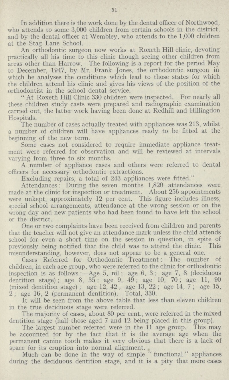 51 In addition there is the work done by the dental officer of Northwood, who attends to some 3,000 children from certain schools in the district, and by the dental officer at Wembley, who attends to the 1,000 children at the Stag Lane School. An orthodontic surgeon now works at Roxeth Hill clinic, devoting practically all his time to this clinic though seeing other children from areas other than Harrow. The following is a report for the period May to December, 1947, by Mr. Frank Jones, the orthodontic surgeon in which he analyses the conditions which lead to those states for which the children attend his clinic and gives his views of the position of the orthodontist in the school dental service. At Roxeth Hill Clinic 330 children were inspected. For nearly all these children study casts were prepared and radiographic examination carried out, the latter work having been done at Redhill and Hillingdon Hospitals. The number of cases actually treated with appliances was 213, whilst a number of children will have appliances ready to be fitted at the beginning of the new term. Some cases not considered to require immediate appliance treat ment were referred for observation and will be reviewed at intervals varying from three to six months. A number of appliance cases and others were referred to dental officers for necessary orthodontic extractions. Excluding repairs, a total of 243 appliances were fitted. Attendances: During the seven months 1,820 attendances were made at the clinic for inspection or treatment. About 256 appointments were unkept, approximately 12 per cent. This figure includes illness, special school arrangements, attendance at the wrong session or on the wrong day and new patients who had been found to have left the school or the district. One or two complaints have been received from children and parents that the teacher will not give an attendance mark unless the child attends school for even a short time on the session in question, in spite of previously being notified that the child was to attend the clinic. This misunderstanding, however, does not appear to be a general one. Cases Referred for Orthodontic Treatment: The number of children, in each age group, who were referred to the clinic for orthodontic inspection is as follows:—Age 5, nil; age 6, 3; age 7, 8 (deciduous dentition stage); age 8, 35; age 9, 49; age 10, 70; age 11, 90 (mixed dentition stage); age 12, 42; age 13, 22; age 14, 7; age 15, 2; age 16, 2 (permanent dentition). Total, 330. It will be seen from the above table that less than eleven children in the true deciduous stage were referred. The majority of cases, about 80 per cent., were referred in the mixed dentition stage (half those aged 7 and 12 being placed in this group). The largest number referred were in the 11 age group. This may be accounted for by the fact that it is the average age when the permanent canine tooth makes it very obvious that there is a lack of space for its eruption into normal alignment. Much can be done in the way of simple functional appliances during the deciduous dentition stage, and it is a pity that more cases