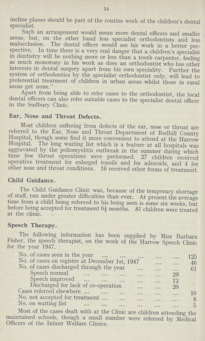 54 incline planes should be part of the routine work of the children's dental specialist. Such an arrangement would mean more dental officers and smaller areas, but, on the other hand less specialist orthodontists and less malocclusion. The dental officer would see his work in a better per spective. In time there is a very real danger that a children's specialist in dentistry will be nothing more or less than a tooth carpenter, feeling as much monotony in his work as does an orthodontist who has other interests in dental surgery apart from his own speciality. Further the system of orthodontics by the specialist orthodontist only, will lead to preferential treatment of children in urban areas whilst those in rural areas get none. Apart from being able to refer cases to the orthodontist, the local dental officers can also refer suitable cases to the specialist dental officer in the Sudbury Clinic. Ear, Nose and Throat Defects. Most children suffering from defects of the ear, nose or throat are referred to the Ear, Nose and Throat Department of Redhill County Hospital, though some find it more convenient to attend at the Harrow Hospital. The long waiting list which is a feature at all hospitals was aggravated by the poliomyelitis outbreak in the summer during which time few throat operations were performed. 27 children received operative treatment for enlarged tonsils and for adenoids, and 4 for other nose and throat conditions. 16 received other forms of treatment. Child Guidance. The Child Guidance Clinic was, because of the temporary shortage of staff, run under greater difficulties than ever. At present the average time from a child being referred to his being seen is some six weeks, but before being accepted for treatment 6½ months. 81 children were treated at the clinic. Speech Therapy. The following information has been supplied by Miss Barbara Fisher, the speech therapist, on the work of the Harrow Speech Clinic for the year 1947. No. of cases seen in the year 125 No. of cases on register at December 1st, 1947 46 No. of cases discharged through the year 61 Speech normal 29 Speech improved 12 Discharged for lack of co-operation 20 Cases referred elsewhere 10 No. not accepted for treatment 8 No. on waiting list 5 Most of the cases dealt with at the Clinic are children attending the maintained schools, though a small number were referred by Medical Officers of the Infant Welfare Clinics.