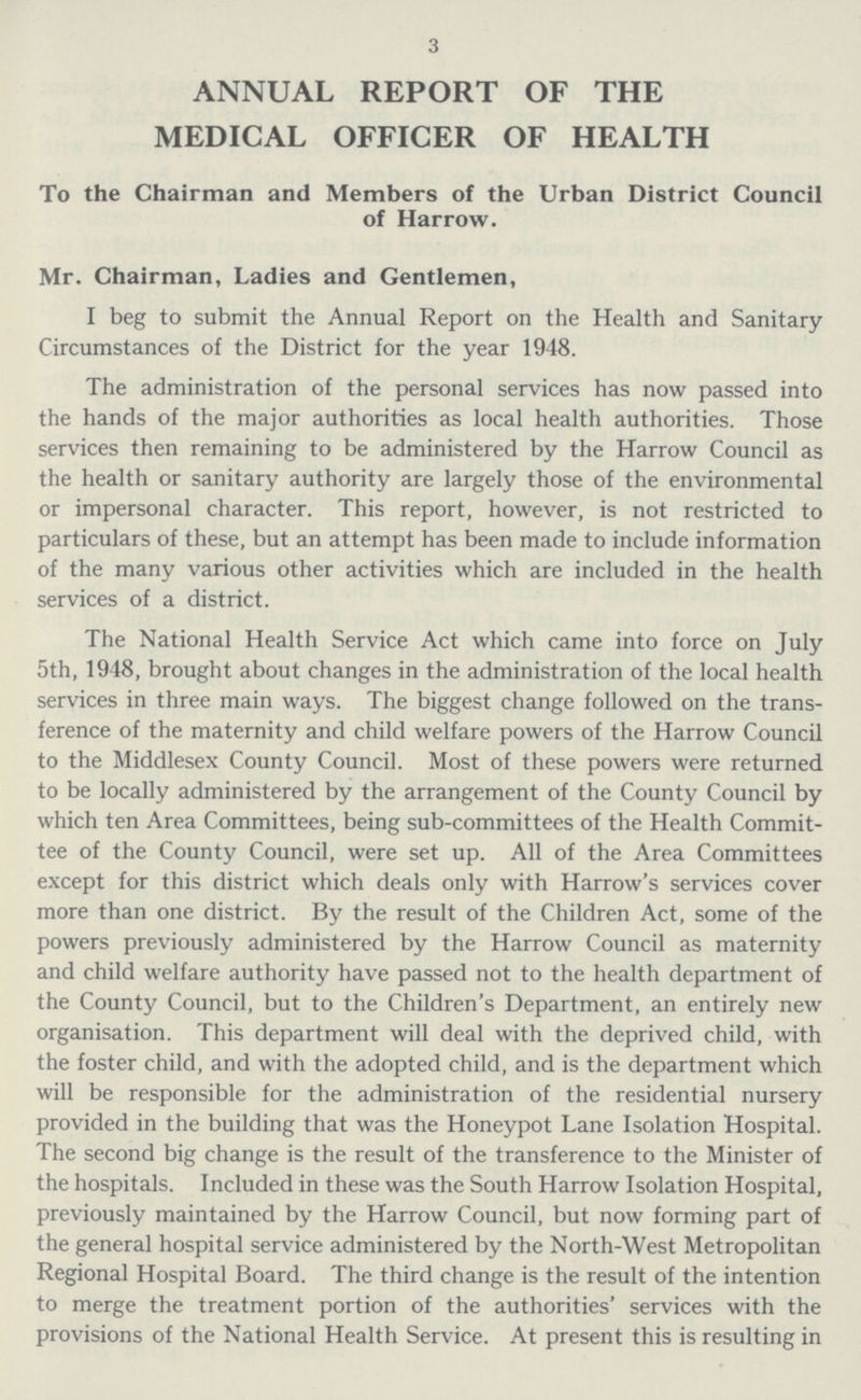 3 ANNUAL REPORT OF THE MEDICAL OFFICER OF HEALTH To the Chairman and Members of the Urban District Council of Harrow. Mr. Chairman, Ladies and Gentlemen, I beg to submit the Annual Report on the Health and Sanitary Circumstances of the District for the year 1948. The administration of the personal services has now passed into the hands of the major authorities as local health authorities. Those services then remaining to be administered by the Harrow Council as the health or sanitary authority are largely those of the environmental or impersonal character. This report, however, is not restricted to particulars of these, but an attempt has been made to include information of the many various other activities which are included in the health services of a district. The National Health Service Act which came into force on July 5th, 1948, brought about changes in the administration of the local health services in three main ways. The biggest change followed on the trans ference of the maternity and child welfare powers of the Harrow Council to the Middlesex County Council. Most of these powers were returned to be locally administered by the arrangement of the County Council by which ten Area Committees, being sub-committees of the Health Commit tee of the County Council, were set up. All of the Area Committees except for this district which deals only with Harrow's services cover more than one district. By the result of the Children Act, some of the powers previously administered by the Harrow Council as maternity and child welfare authority have passed not to the health department of the County Council, but to the Children's Department, an entirely new organisation. This department will deal with the deprived child, with the foster child, and with the adopted child, and is the department which will be responsible for the administration of the residential nursery provided in the building that was the Honeypot Lane Isolation Hospital. The second big change is the result of the transference to the Minister of the hospitals. Included in these was the South Harrow Isolation Hospital, previously maintained by the Harrow Council, but now forming part of the general hospital service administered by the North-West Metropolitan Regional Hospital Board. The third change is the result of the intention to merge the treatment portion of the authorities' services with the provisions of the National Health Service. At present this is resulting in