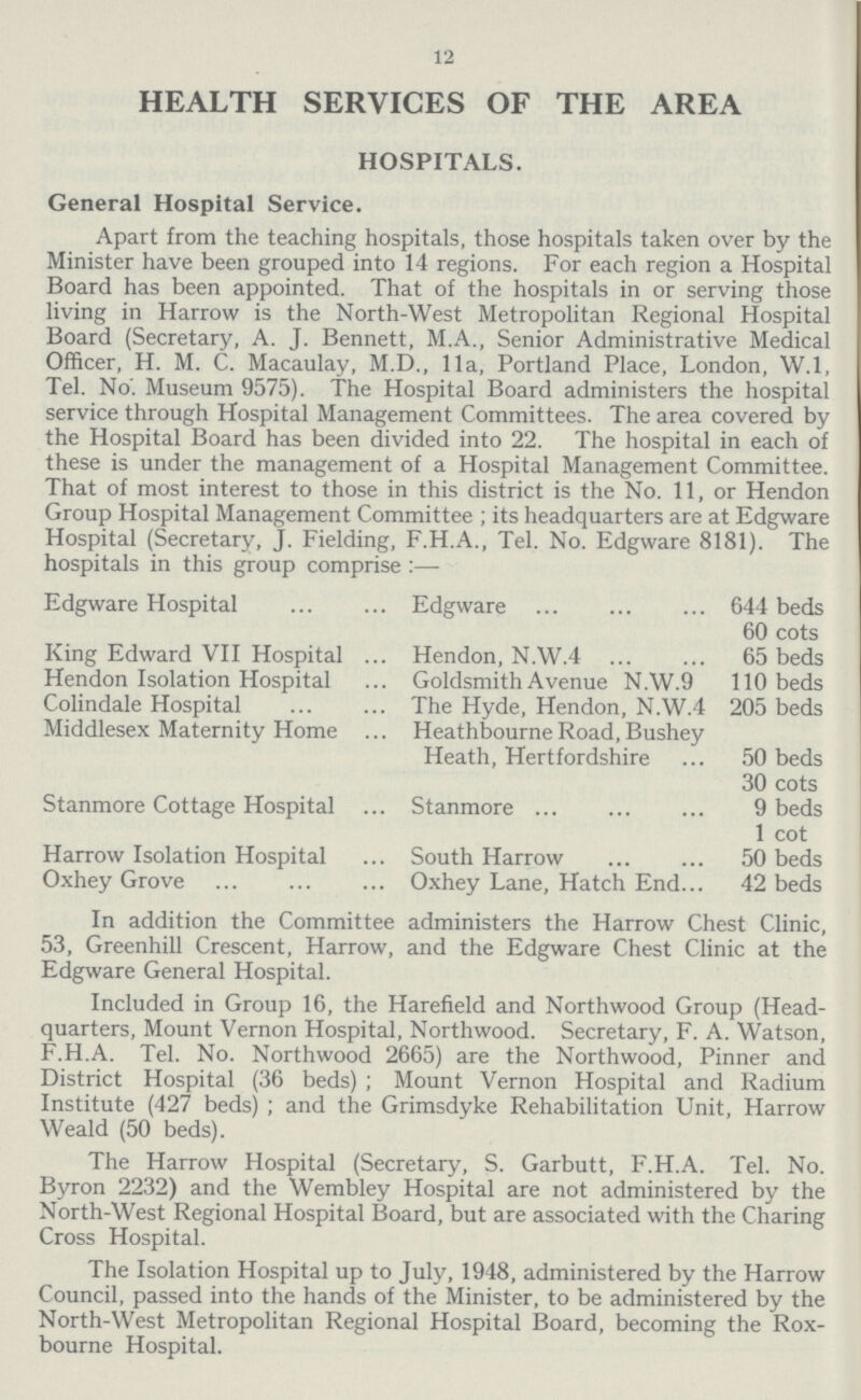 12 HEALTH SERVICES OF THE AREA HOSPITALS. General Hospital Service. Apart from the teaching hospitals, those hospitals taken over by the Minister have been grouped into 14 regions. For each region a Hospital Board has been appointed. That of the hospitals in or serving those living in Harrow is the North-West Metropolitan Regional Hospital Board (Secretary, A. J. Bennett, M.A., Senior Administrative Medical Officer, H. M. C. Macaulay, M.D., 11a, Portland Place, London, W.l, Tel. No. Museum 9575). The Hospital Board administers the hospital service through Hospital Management Committees. The area covered by the Hospital Board has been divided into 22. The hospital in each of these is under the management of a Hospital Management Committee. That of most interest to those in this district is the No. 11, or Hendon Group Hospital Management Committee ; its headquarters are at Edgware Hospital (Secretary, J. Fielding, F.H.A., Tel. No. Edgware 8181). The hospitals in this group comprise :— Edgware Hospital Edgware 644 beds 60 cots King Edward VII Hospital Hendon, N.W.4 65 beds Hendon Isolation Hospital Goldsmith Avenue N.W.9 110 beds Colindale Hospital The Hyde, Hendon, N.W.4 205 beds Middlesex Maternity Home Heathbourne Road, Bushey Heath, Hertfordshire 50 beds 30 cots Stanmore Cottage Hospital Stanmore 9 beds 1 cot Harrow Isolation Hospital South Harrow 50 beds Oxhey Grove Oxhey Lane, Hatch End... 42 beds In addition the Committee administers the Harrow Chest Clinic, 53, Greenhill Crescent, Harrow, and the Edgware Chest Clinic at the Edgware General Hospital. Included in Group 16, the Harefield and Northwood Group (Head quarters, Mount Vernon Hospital, Northwood. Secretary, F. A. Watson, F.H.A. Tel. No. Northwood 2665) are the Northwood, Pinner and District Hospital (36 beds) ; Mount Vernon Hospital and Radium Institute (427 beds) ; and the Grimsdyke Rehabilitation Unit, Harrow Weald (50 beds). The Harrow Hospital (Secretary, S. Garbutt, F.H.A. Tel. No. Byron 2232) and the Wembley Hospital are not administered by the North-West Regional Hospital Board, but are associated with the Charing Cross Hospital. The Isolation Hospital up to July, 1948, administered by the Harrow Council, passed into the hands of the Minister, to be administered by the North-West Metropolitan Regional Hospital Board, becoming the Rox bourne Hospital.