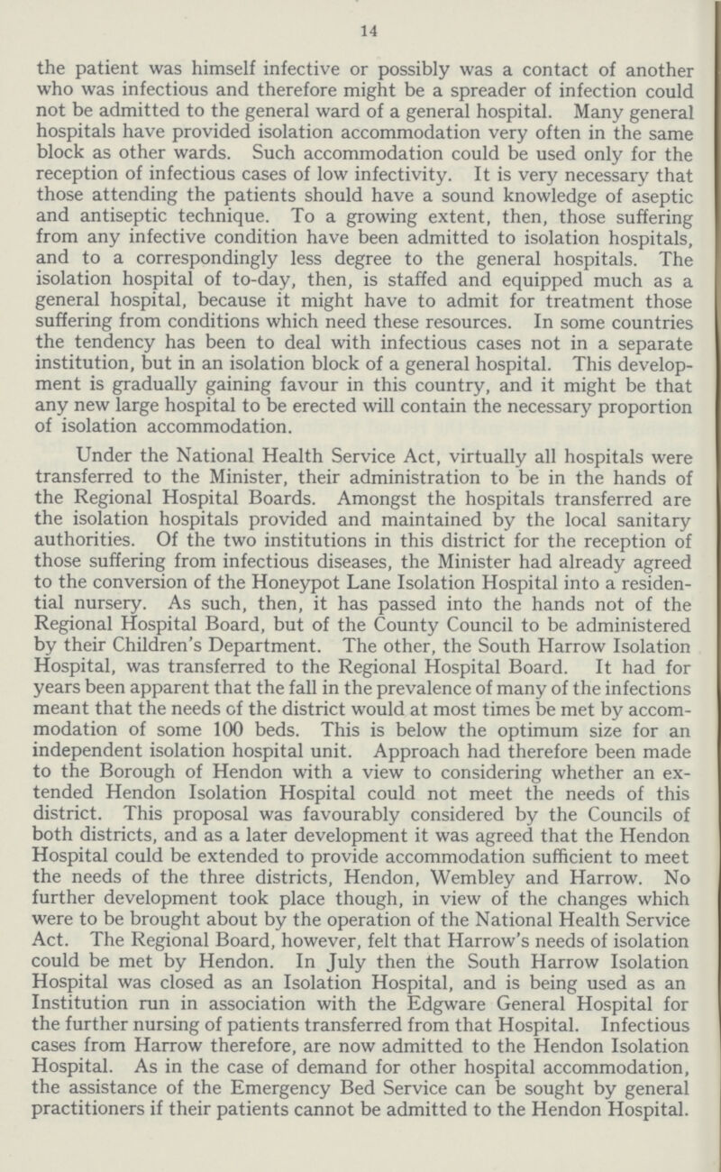14 the patient was himself infective or possibly was a contact of another who was infectious and therefore might be a spreader of infection could not be admitted to the general ward of a general hospital. Many general hospitals have provided isolation accommodation very often in the same block as other wards. Such accommodation could be used only for the reception of infectious cases of low infectivity. It is very necessary that those attending the patients should have a sound knowledge of aseptic and antiseptic technique. To a growing extent, then, those suffering from any infective condition have been admitted to isolation hospitals, and to a correspondingly less degree to the general hospitals. The isolation hospital of to-day, then, is staffed and equipped much as a general hospital, because it might have to admit for treatment those suffering from conditions which need these resources. In some countries the tendency has been to deal with infectious cases not in a separate institution, but in an isolation block of a general hospital. This develop ment is gradually gaining favour in this country, and it might be that any new large hospital to be erected will contain the necessary proportion of isolation accommodation. Under the National Health Service Act, virtually all hospitals were transferred to the Minister, their administration to be in the hands of the Regional Hospital Boards. Amongst the hospitals transferred are the isolation hospitals provided and maintained by the local sanitary authorities. Of the two institutions in this district for the reception of those suffering from infectious diseases, the Minister had already agreed to the conversion of the Honeypot Lane Isolation Hospital into a residen tial nursery. As such, then, it has passed into the hands not of the Regional Hospital Board, but of the County Council to be administered by their Children's Department. The other, the South Harrow Isolation Hospital, was transferred to the Regional Hospital Board. It had for years been apparent that the fall in the prevalence of many of the infections meant that the needs of the district would at most times be met by accom modation of some 100 beds. This is below the optimum size for an independent isolation hospital unit. Approach had therefore been made to the Borough of Hendon with a view to considering whether an ex tended Hendon Isolation Hospital could not meet the needs of this district. This proposal was favourably considered by the Councils of both districts, and as a later development it was agreed that the Hendon Hospital could be extended to provide accommodation sufficient to meet the needs of the three districts, Hendon, Wembley and Harrow. No further development took place though, in view of the changes which were to be brought about by the operation of the National Health Service Act. The Regional Board, however, felt that Harrow's needs of isolation could be met by Hendon. In July then the South Harrow Isolation Hospital was closed as an Isolation Hospital, and is being used as an Institution run in association with the Edgware General Hospital for the further nursing of patients transferred from that Hospital. Infectious cases from Harrow therefore, are now admitted to the Hendon Isolation Hospital. As in the case of demand for other hospital accommodation, the assistance of the Emergency Bed Service can be sought by general practitioners if their patients cannot be admitted to the Hendon Hospital.