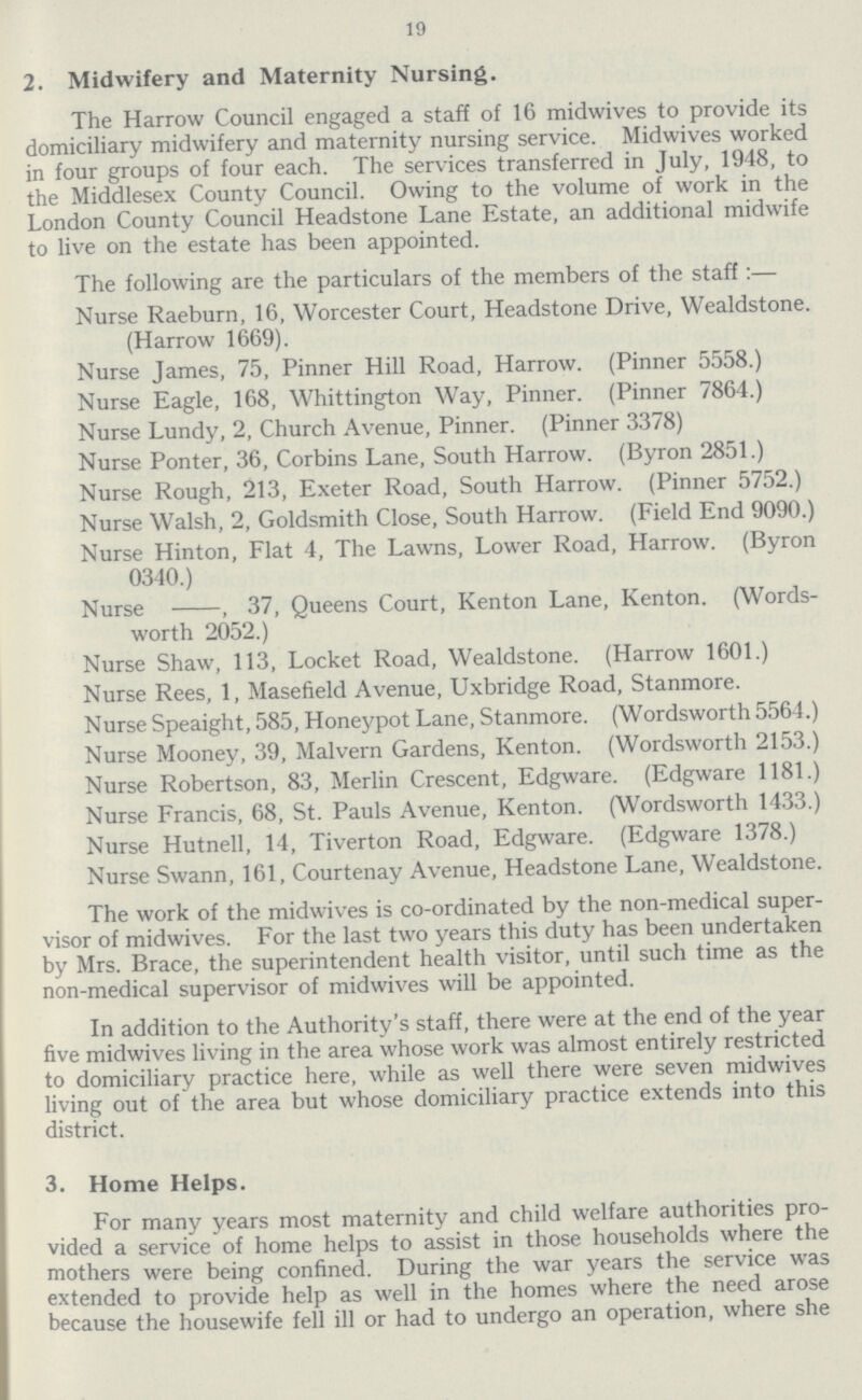 19 2. Midwifery and Maternity Nursing. The Harrow Council engaged a staff of 16 midwives to provide its domiciliary midwifery and maternity nursing service. Midwives worked in four groups of four each. The services transferred in July, 1948, to the Middlesex County Council. Owing to the volume of work in the London County Council Headstone Lane Estate, an additional midwife to live on the estate has been appointed. The following are the particulars of the members of the staff:— Nurse Raeburn, 16, Worcester Court, Headstone Drive, Wealdstone. (Harrow 1669). Nurse James, 75, Pinner Hill Road, Harrow. (Pinner 5558.) Nurse Eagle, 168, Whittington Way, Pinner. (Pinner 7864.) Nurse Lundy, 2, Church Avenue, Pinner. (Pinner 3378) Nurse Ponter, 36, Corbins Lane, South Harrow. (Byron 2851.) Nurse Rough, 213, Exeter Road, South Harrow. (Pinner 5752.) Nurse Walsh, 2, Goldsmith Close, South Harrow. (Field End 9090.) Nurse Hinton, Flat 4, The Lawns, Lower Road, Harrow. (Byron 0340.) Nurse , 37, Queens Court, Kenton Lane, Kenton. (Words worth 2052.) Nurse Shaw, 113, Locket Road, Wealdstone. (Harrow 1601.) Nurse Rees, 1, Masefield Avenue, Uxbridge Road, Stanmore. Nurse Speaight, 585, Honeypot Lane, Stanmore. (Wordsworth 5564.) Nurse Mooney, 39, Malvern Gardens, Kenton. (Wordsworth 2153.) Nurse Robertson, 83, Merlin Crescent, Edgware. (Edgware 1181.) Nurse Francis, 68, St. Pauls Avenue, Kenton. (Wordsworth 1433.) Nurse Hutnell, 14, Tiverton Road, Edgware. (Edgware 1378.) Nurse Swann, 161, Courtenay Avenue, Headstone Lane, Wealdstone. The work of the midwives is co-ordinated by the non-medical super visor of midwives. For the last two years this duty has been undertaken by Mrs. Brace, the superintendent health visitor, until such time as the non-medical supervisor of midwives will be appointed. In addition to the Authority's staff, there were at the end of the year five midwives living in the area whose work was almost entirely restricted to domiciliary practice here, while as well there were seven midwives living out of the area but whose domiciliary practice extends into this district. 3. Home Helps. For many years most maternity and child welfare authorities pro vided a service of home helps to assist in those households where the mothers were being confined. During the war years the service was extended to provide help as well in the homes where the need arose because the housewife fell ill or had to undergo an operation, where she