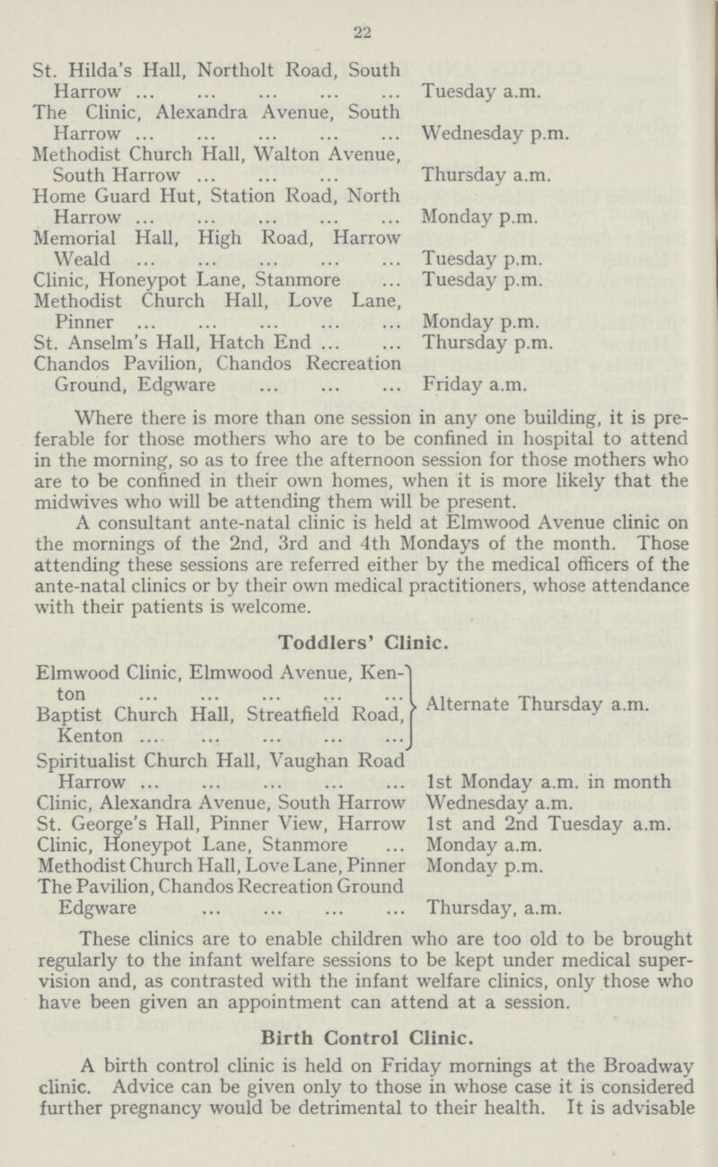 22 St. Hilda's Hall, Northolt Road, South Harrow The Clinic, Alexandra Avenue, South Harrow Methodist Church Hall, Walton Avenue, South Harrow Home Guard Hut, Station Road, North Harrow Memorial Hall, High Road, Harrow Weald Clinic, Honeypot Lane, Stanmore Methodist Church Hall, Love Lane, Pinner St. Anselm's Hall, Hatch End Chandos Pavilion, Chandos Recreation Ground, Edgware Tuesday a.m. Wednesday p.m. Thursday a.m. Monday p.m. Tuesday p.m. Tuesday p.m. Monday p.m. Thursday p.m. Friday a.m. Where there is more than one session in any one building, it is pre ferable for those mothers who are to be confined in hospital to attend in the morning, so as to free the afternoon session for those mothers who are to be confined in their own homes, when it is more likely that the midwives who will be attending them will be present. A consultant ante-natal clinic is held at Elmwood Avenue clinic on the mornings of the 2nd, 3rd and 4th Mondays of the month. Those attending these sessions are referred either by the medical officers of the ante-natal clinics or by their own medical practitioners, whose attendance with their patients is welcome. Toddlers' Clinic. Elmwood Clinic, Elmwood Avenue, Ken ton ... ... ... ,.. Baptist Church Hall, Streatfield Road, | Kenton ... Spiritualist Church Hall, Vaughan Road Harrow ... Clinic, Alexandra Avenue, South Harrow St. George's Hall, Pinner View, Harrow Clinic, Honeypot Lane, Stanmore Methodist Church Hall, Love Lane, Pinner The Pavilion, Chandos Recreation Ground Edgware Alternate Thursday a.m. 1st Monday a.m. in month Wednesday a.m. 1st and 2nd Tuesday a.m. Monday a.m. Monday p.m. Thursday, a.m. These clinics are to enable children who are too old to be brought regularly to the infant welfare sessions to be kept under medical super vision and, as contrasted with the infant welfare clinics, only those who have been given an appointment can attend at a session. Birth Control Clinic. A birth control clinic is held on Friday mornings at the Broadway clinic. Advice can be given only to those in whose case it is considered further pregnancy would be detrimental to their health. It is advisable