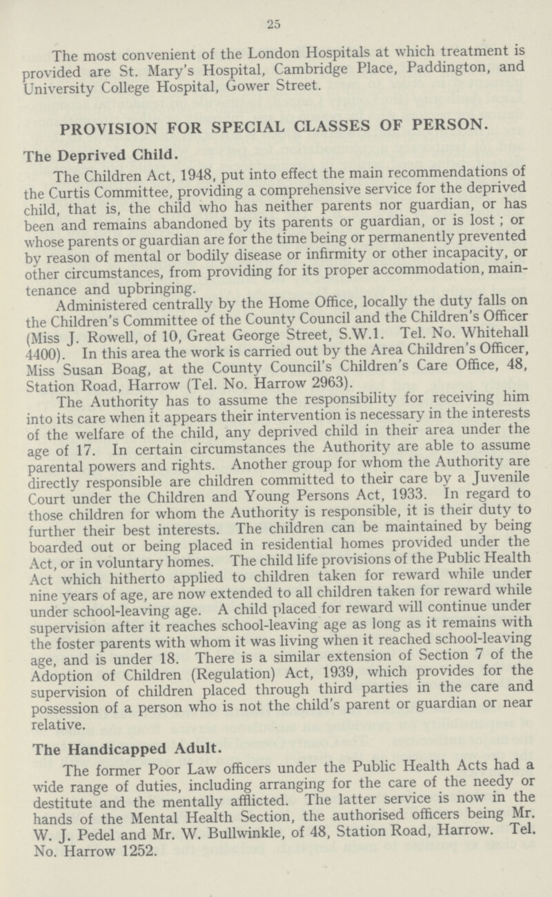 25 The most convenient of the London Hospitals at which treatment is provided are St. Mary's Hospital, Cambridge Place, Paddington, and University College Hospital, Gower Street. PROVISION FOR SPECIAL CLASSES OF PERSON. The Deprived Child. The Children Act, 1948, put into effect the main recommendations of the Curtis Committee, providing a comprehensive service for the deprived child, that is, the child who has neither parents nor guardian, or has been and remains abandoned by its parents or guardian, or is lost; or whose parents or guardian are for the time being or permanently prevented by reason of mental or bodily disease or infirmity or other incapacity, or other circumstances, from providing for its proper accommodation, main tenance and upbringing. Administered centrally by the Home Office, locally the duty falls on the Children's Committee of the County Council and the Children's Officer (Miss J. Rowell, of 10, Great George Street, S.W.I. Tel. No. Whitehall 4400). In this area the work is carried out by the Area Children's Officer, Miss Susan Boag, at the County Council's Children's Care Office, 48, Station Road, Harrow (Tel. No. Harrow 2963). The Authority has to assume the responsibility for receiving him into its care when it appears their intervention is necessary in the interests of the welfare of the child, any deprived child in their area under the age of 17. In certain circumstances the Authority are able to assume parental powers and rights. Another group for whom the Authority are directly responsible are children committed to their care by a Juvenile Court under the Children and Young Persons Act, 1933. In regard to those children for whom the Authority is responsible, it is their duty to further their best interests. The children can be maintained by being boarded out or being placed in residential homes provided under the Act, or in voluntary homes. The child life provisions of the Public Health Act which hitherto applied to children taken for reward while under nine years of age, are now extended to all children taken for reward while under school-leaving age. A child placed for reward will continue under supervision after it reaches school-leaving age as long as it remains with the foster parents with whom it was living when it reached school-leaving age, and is under 18. There is a similar extension of Section 7 of the Adoption of Children (Regulation) Act, 1939, which provides for the supervision of children placed through third parties in the care and possession of a person who is not the child's parent or guardian or near relative. The Handicapped Adult. The former Poor Law officers under the Public Health Acts had a wide range of duties, including arranging for the care of the needy or destitute and the mentally afflicted. The latter service is now in the hands of the Mental Health Section, the authorised officers being Mr. W. J. Pedel and Mr. W. Bullwinkle, of 48, Station Road, Harrow. Tel. No. Harrow 1252.