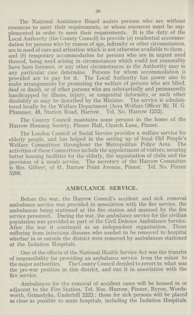 26 The National Assistance Board assists persons who are without resources to meet their requirements, or whose resources must be sup plemented in order to meet their requirements. It is the duty of the Local Authority (the County Council) to provide (a) residential accommo dation for persons who by reason of age, infirmity or other circumstances, are in need of care and attention which is not otherwise available to them; and (b) temporary accommodation for persons who are in urgent need thereof, being need arising in circumstances which could not reasonably have been foreseen, or any other circumstances as the Authority may in any particular case determine. Persons for whom accommodation is provided are to pay for it. The Local Authority has power also to make arrangements for promoting the welfare of persons who are blind, deaf or dumb, or of other persons who are substantially and permanently handicapped by illness, injury, or congenital deformity, or such other disability as may be described by the Minister. The service is adminis tered locally by the Welfare Department (Area Welfare Officer Mr. H. G. Plummer, 48, Station Road, Harrow. Tel. No. Harrow 1252). The County Council maintains some persons in the home of the Harrow Housing Society, Pinner Hall, Church Lane, Pinner. The London Council of Social Service provides a welfare service for elderly people, and has helped in the setting up of local Old People's Welfare Committees throughout the Metropolitan Police Area. The activities of these Committees include the appointment of visitors, securing better housing facilities for the elderly, the organisation of clubs and the provision of a meals service. The secretary of the Harrow Committee is Mrs. Gilbert, of 41, Barrow Point Avenue, Pinner. Tel. No. Pinner 5206. AMBULANCE SERVICE. Before the war, the Harrow Council's accident and sick removal ambulance service was provided in association with the fire service, the ambulances being stationed at the fire station and manned by the fire service personnel. During the war, the ambulance service for the civilian population was provided as part of the Civil Defence Ambulance Service. After the war it continued as an independent organisation. Those suffering from infectious diseases who needed to be removed to hospital whether in or outside the district were removed by ambulances stationed at the Isolation Hospitals. One of the effects of the National Health Service Act was the transfer of responsibility for providing an ambulance service from the minor to the major authorities. The County Council decided to revert to what was the pre-war position in this district, and run it in association with the fire service. Ambulances for the removal of accident cases will be housed in or adjacent to the Fire Station, Tel. Nos. Harrow, Pinner, Byron, Words worth, Grimsdyke, Underhill 2222; those for sick persons will be placed as close as possible to main hospitals, including the Isolation Hospitals.
