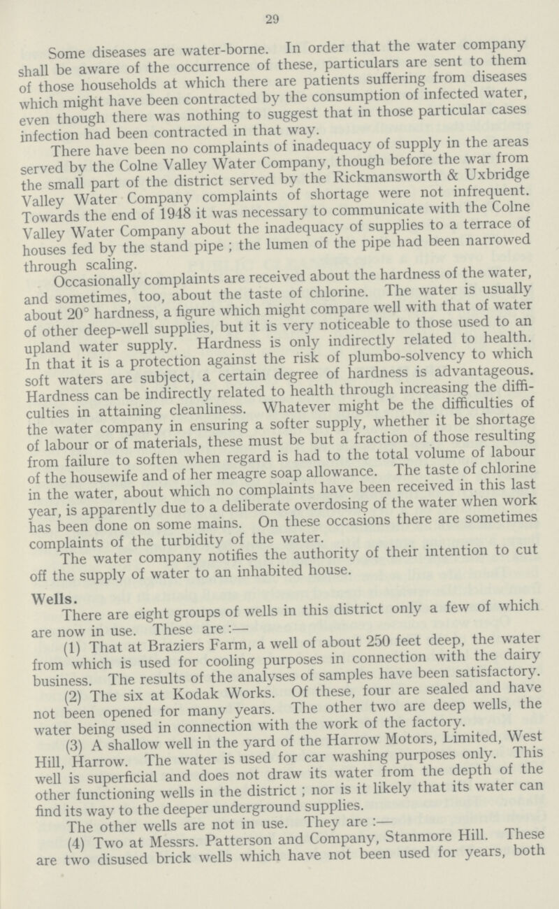 29 Some diseases are water-borne. In order that the water company shall be aware of the occurrence of these, particulars are sent to them of those households at which there are patients suffering from diseases which might have been contracted by the consumption of infected water, even though there was nothing to suggest that in those particular cases infection had been contracted in that way. There have been no complaints of inadequacy of supply in the areas served by the Colne Valley Water Company, though before the war from the small part of the district served by the Rickmansworth & Uxbridge Valley Water Company complaints of shortage were not infrequent. Towards the end of 1948 it was necessary to communicate with the Colne Valley Water Company about the inadequacy of supplies to a terrace of houses fed by the stand pipe; the lumen of the pipe had been narrowed through scaling. Occasionally complaints are received about the hardness of the water, and sometimes, too, about the taste of chlorine. The water is usually about 20° hardness, a figure which might compare well with that of water of other deep-well supplies, but it is very noticeable to those used to an upland water supply. Hardness is only indirectly related to health. In that it is a protection against the risk of plumbo-solvency to which soft waters are subject, a certain degree of hardness is advantageous. Hardness can be indirectly related to health through increasing the diffi culties in attaining cleanliness. Whatever might be the difficulties of the water company in ensuring a softer supply, whether it be shortage of labour or of materials, these must be but a fraction of those resulting from failure to soften when regard is had to the total volume of labour of the housewife and of her meagre soap allowance. The taste of chlorine in the water, about which no complaints have been received in this last year, is apparently due to a deliberate overdosing of the water when work has been done on some mains. On these occasions there are sometimes complaints of the turbidity of the water. The water company notifies the authority of their intention to cut off the supply of water to an inhabited house. Wells. There are eight groups of wells in this district only a few of which are now in use. These are:— (1) That at Braziers Farm, a well of about 250 feet deep, the water from which is used for cooling purposes in connection with the dairy business. The results of the analyses of samples have been satisfactory. (2) The six at Kodak Works. Of these, four are sealed and have not been opened for many years. The other two are deep wells, the water being used in connection with the work of the factory. (3) A shallow well in the yard of the Harrow Motors, Limited, West Hill, Harrow. The water is used for car washing purposes only. This well is superficial and does not draw its water from the depth of the other functioning wells in the district; nor is it likely that its water can find its way to the deeper underground supplies. The other wells are not in use. They are:— (4) Two at Messrs. Patterson and Company, Stanmore Hill. These are two disused brick wells which have not been used for years, both