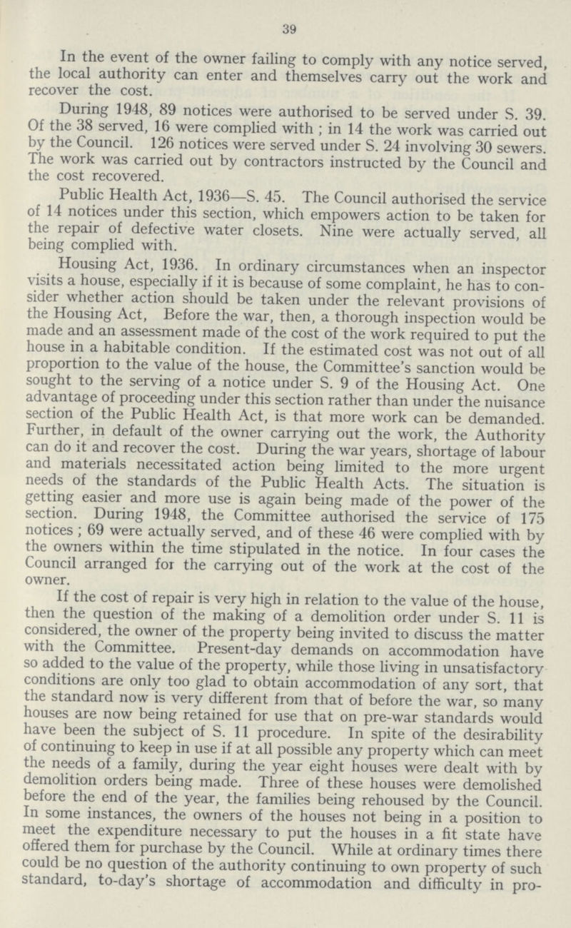 39 In the event of the owner failing to comply with any notice served, the local authority can enter and themselves carry out the work and recover the cost. During 1948, 89 notices were authorised to be served under S. 39. Of the 38 served, 16 were complied with; in 14 the work was carried out by the Council. 126 notices were served under S. 24 involving 30 sewers. The work was carried out by contractors instructed by the Council and the cost recovered. Public Health Act, 1936—S. 45. The Council authorised the service of 14 notices under this section, which empowers action to be taken for the repair of defective water closets. Nine were actually served, all being complied with. Housing Act, 1936. In ordinary circumstances when an inspector visits a house, especially if it is because of some complaint, he has to con sider whether action should be taken under the relevant provisions of the Housing Act, Before the war, then, a thorough inspection would be made and an assessment made of the cost of the work required to put the house in a habitable condition. If the estimated cost was not out of all proportion to the value of the house, the Committee's sanction would be sought to the serving of a notice under S. 9 of the Housing Act. One advantage of proceeding under this section rather than under the nuisance section of the Public Health Act, is that more work can be demanded. Further, in default of the owner carrying out the work, the Authority can do it and recover the cost. During the war years, shortage of labour and materials necessitated action being limited to the more urgent needs of the standards of the Public Health Acts. The situation is getting easier and more use is again being made of the power of the section. During 1948, the Committee authorised the service of 175 notices; 69 were actually served, and of these 46 were complied with by the owners within the time stipulated in the notice. In four cases the Council arranged for the carrying out of the work at the cost of the owner. If the cost of repair is very high in relation to the value of the house, then the question of the making of a demolition order under S. 11 is considered, the owner of the property being invited to discuss the matter with the Committee. Present-day demands on accommodation have so added to the value of the property, while those living in unsatisfactory conditions are only too glad to obtain accommodation of any sort, that the standard now is very different from that of before the war, so many houses are now being retained for use that on pre-war standards would have been the subject of S. 11 procedure. In spite of the desirability of continuing to keep in use if at all possible any property which can meet the needs of a family, during the year eight houses were dealt with by demolition orders being made. Three of these houses were demolished before the end of the year, the families being rehoused by the Council. In some instances, the owners of the houses not being in a position to meet the expenditure necessary to put the houses in a fit state have offered them for purchase by the Council. While at ordinary times there could be no question of the authority continuing to own property of such standard, to-day's shortage of accommodation and difficulty in pro¬