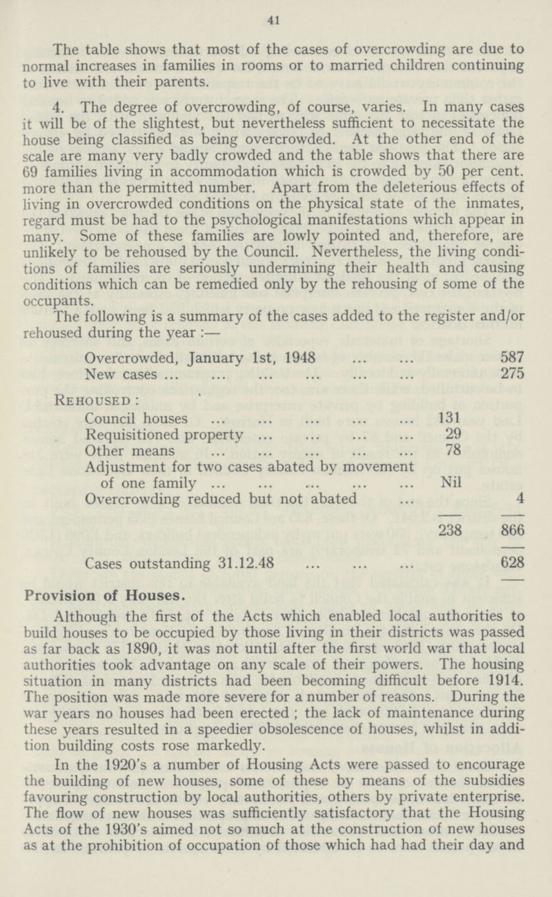 41 The table shows that most of the cases of overcrowding are due to normal increases in families in rooms or to married children continuing to live with their parents. 4. The degree of overcrowding, of course, varies. In many cases it will be of the slightest, but nevertheless sufficient to necessitate the house being classified as being overcrowded. At the other end of the scale are many very badly crowded and the table shows that there are 69 families living in accommodation which is crowded by 50 per cent. more than the permitted number. Apart from the deleterious effects of living in overcrowded conditions on the physical state of the inmates, regard must be had to the psychological manifestations which appear in many. Some of these families are lowly pointed and, therefore, are unlikely to be rehoused by the Council. Nevertheless, the living condi tions of families are seriously undermining their health and causing conditions which can be remedied only by the rehousing of some of the occupants. The following is a summary of the cases added to the register and/or rehoused during the year:— Overcrowded, January 1st, 1948 587 New cases 275 Rehoused: Council houses 131 Requisitioned property 29 Other means 78 Adjustment for two cases abated by movement of one family Nil Overcrowding reduced but not abated 4 238 866 Cases outstanding 31.12.48 628 Provision of Houses. Although the first of the Acts which enabled local authorities to build houses to be occupied by those living in their districts was passed as far back as 1890, it was not until after the first world war that local authorities took advantage on any scale of their powers. The housing situation in many districts had been becoming difficult before 1914. The position was made more severe for a number of reasons. During the war years no houses had been erected; the lack of maintenance during these years resulted in a speedier obsolescence of houses, whilst in addi tion building costs rose markedly. In the 1920's a number of Housing Acts were passed to encourage the building of new houses, some of these by means of the subsidies favouring construction by local authorities, others by private enterprise. The flow of new houses was sufficiently satisfactory that the Housing Acts of the 1930's aimed not so much at the construction of new houses as at the prohibition of occupation of those which had had their day and