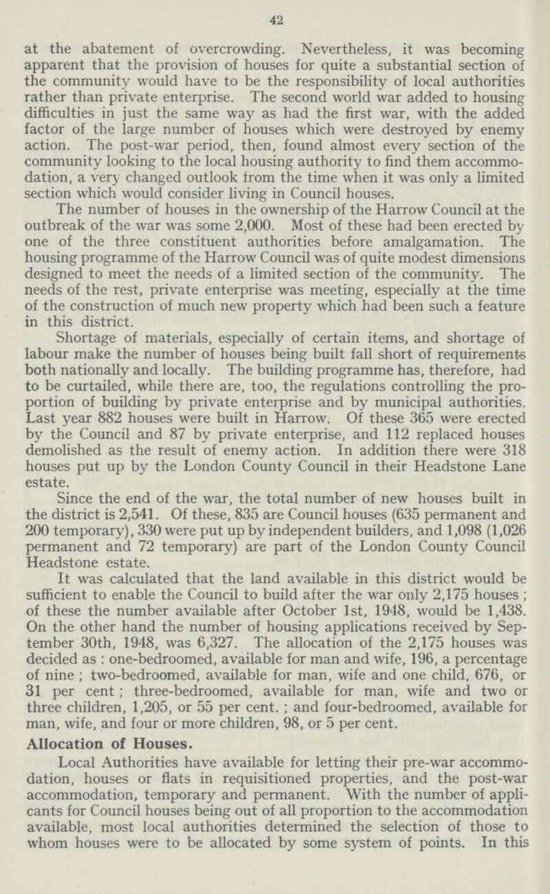 42 at the abatement of overcrowding. Nevertheless, it was becoming apparent that the provision of houses for quite a substantial section of the community would have to be the responsibility of local authorities rather than private enterprise. The second world war added to housing difficulties in just the same way as had the first war, with the added factor of the large number of houses which were destroyed by enemy action. The post-war period, then, found almost every section of the community looking to the local housing authority to find them accommo dation, a very changed outlook from the time when it was only a limited section which would consider living in Council houses. The number of houses in the ownership of the Harrow Council at the outbreak of the war was some 2,000. Most of these had been erected by one of the three constituent authorities before amalgamation. The housing programme of the Harrow Council was of quite modest dimensions designed to meet the needs of a limited section of the community. The needs of the rest, private enterprise was meeting, especially at the time of the construction of much new property which had been such a feature in this district. Shortage of materials, especially of certain items, and shortage of labour make the number of houses being built fall short of requirements both nationally and locally. The building programme has, therefore, had to be curtailed, while there are, too, the regulations controlling the pro portion of building by private enterprise and by municipal authorities. Last year 882 houses were built in Harrow. Of these 365 were erected by the Council and 87 by private enterprise, and 112 replaced houses demolished as the result of enemy action. In addition there were 318 houses put up by the London County Council in their Headstone Lane estate. Since the end of the war, the total number of new houses built in the district is 2,541. Of these, 835 are Council houses (635 permanent and 200 temporary), 330 were put up by independent builders, and 1,098 (1,026 permanent and 72 temporary) are part of the London County Council Headstone estate. It was calculated that the land available in this district would be sufficient to enable the Council to build after the war only 2,175 houses; of these the number available after October 1st, 1948, would be 1,438. On the other hand the number of housing applications received by Sep tember 30th, 1948, was 6,327. The allocation of the 2,175 houses was decided as: one-bedroomed, available for man and wife, 196, a percentage of nine; two-bedroomed, available for man, wife and one child, 676, or 31 per cent; three-bedroomed, available for man, wife and two or three children, 1,205, or 55 per cent.; and four-bedroomed, available for man, wife, and four or more children, 98, or 5 per cent. Allocation of Houses. Local Authorities have available for letting their pre-war accommo dation, houses or flats in requisitioned properties, and the post-war accommodation, temporary and permanent. With the number of appli cants for Council houses being out of all proportion to the accommodation available, most local authorities determined the selection of those to whom houses were to be allocated by some system of points. In this