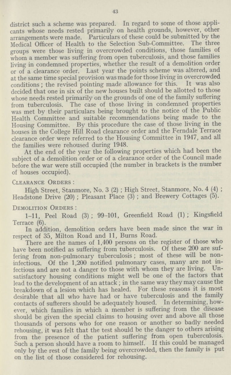 43 district such a scheme was prepared. In regard to some of those appli cants whose needs rested primarily on health grounds, however, other arrangements were made. Particulars of these could be submitted by the Medical Officer of Health to the Selection Sub-Committee. The three groups were those living in overcrowded conditions, those families of whom a member was suffering from open tuberculosis, and those families living in condemned properties, whether the result of a demolition order or of a clearance order. Last year the points scheme was altered, and at the same time special provision was made for those living in overcrowded conditions; the revised pointing made allowance for this. It was also decided that one in six of the new houses built should be allotted to those whose needs rested primarily on the grounds of one of the family suffering from tuberculosis. The case of those living in condemned properties was met by their particulars being brought to the notice of the Public Health Committee and suitable recommendations being made to the Housing Committee. By this procedure the case of those living in the houses in the College Hill Road clearance order and the Ferndale Terrace clearance order were referred to the Housing Committee in 1947, and all the families were rehoused during 1948. At the end of the year the following properties which had been the subject of a demolition order or of a clearance order of the Council made before the war were still occupied (the number in brackets is the number of houses occupied). Clearance Orders: High Street, Stanmore, No. 3 (2); High Street, Stanmore, No. 4 (4); Headstone Drive (20); Pleasant Place (3); and Brewery Cottages (5). Demolition Orders: 1-11, Peel Road (3); 99-101, Greenfield Road (1); Kingsfield Terrace (6). In addition, demolition orders have been made since the war in respect of 35, Milton Road and 11, Burns Road. There are the names of 1,400 persons on the register of those who have been notified as suffering from tuberculosis. Of these 200 are suf fering from non-pulmonary tuberculosis; most of these will be non infectious. Of the 1,200 notified pulmonary cases, many are not in fectious and are not a danger to those with whom they are living. Un satisfactory housing conditions might well be one of the factors that lead to the development of an attack; in the same way they may cause the breakdown of a lesion which has healed. For these reasons it is most desirable that all who have had or have tuberculosis and the family contacts of sufferers should be adequately housed. In determining, how ever, which families in which a member is suffering from the disease should be given the special claims to housing over and above all those thousands of persons who for one reason or another so badly needed rehousing, it was felt that the test should be the danger to others arising from the presence of the patient suffering from open tuberculosis. Such a person should have a room to himself. If this could be managed only by the rest of the family being overcrowded, then the family is put on the list of those considered for rehousing.