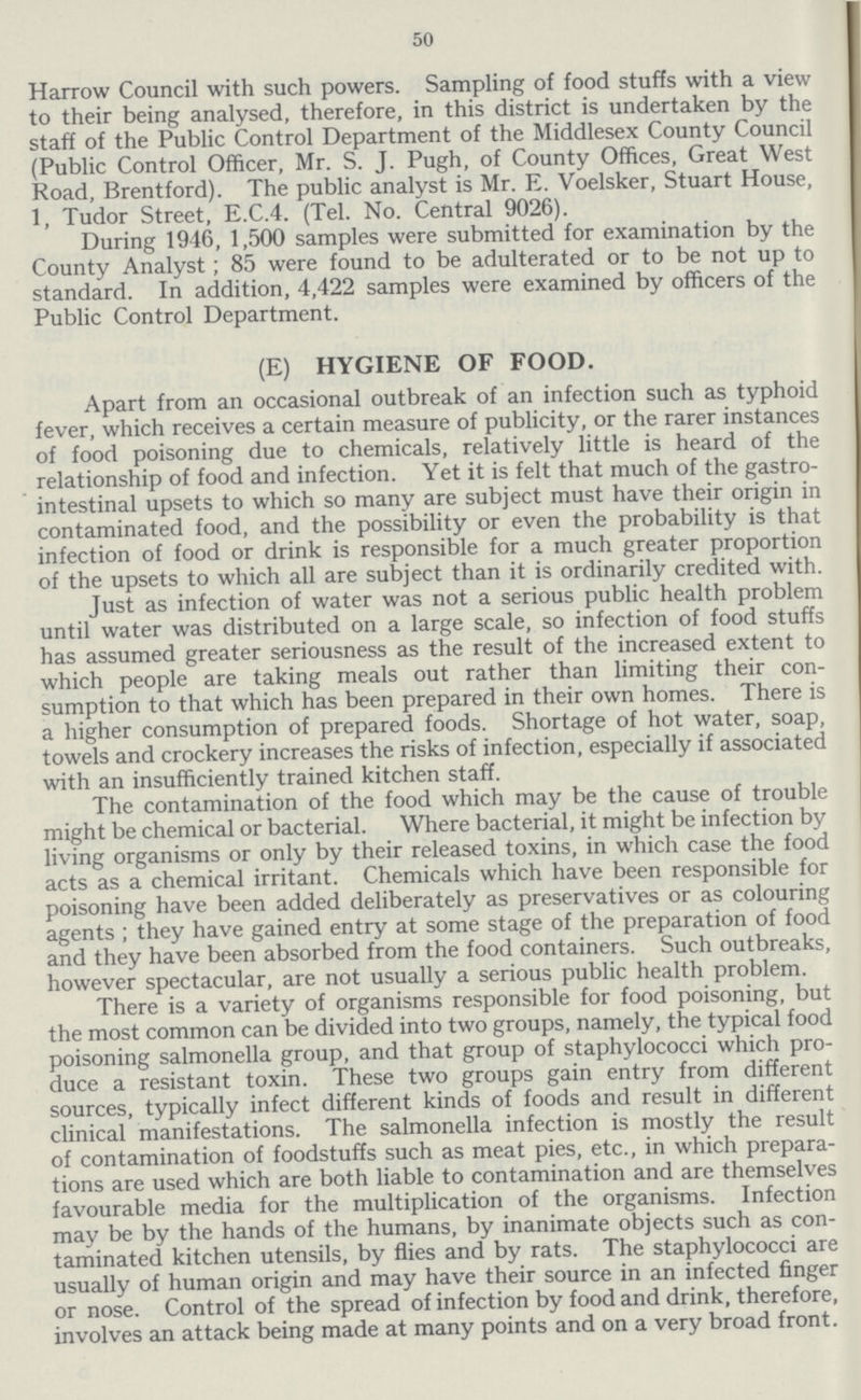 50 Harrow Council with such powers. Sampling of food stuffs with a view to their being analysed, therefore, in this district is undertaken by the staff of the Public Control Department of the Middlesex County Council (Public Control Officer, Mr. S. J. Pugh, of County Offices, Great West Road, Brentford). The public analyst is Mr. E. Voelsker, Stuart House, 1, Tudor Street, E.C.4. (Tel. No. Central 9026). During 1946, 1,500 samples were submitted for examination by the County Analyst ; 85 were found to be adulterated or to be not up to standard. In addition, 4,422 samples were examined by officers of the Public Control Department. (E) HYGIENE OF FOOD. Apart from an occasional outbreak of an infection such as typhoid fever, which receives a certain measure of publicity, or the rarer instances of food poisoning due to chemicals, relatively little is heard of the relationship of food and infection. Yet it is felt that much of the gastro intestinal upsets to which so many are subject must have their origin in contaminated food, and the possibility or even the probability is that infection of food or drink is responsible for a much greater proportion of the upsets to which all are subject than it is ordinarily credited with. Just as infection of water was not a serious public health problem until water was distributed on a large scale, so infection of food stuffs has assumed greater seriousness as the result of the increased extent to which people are taking meals out rather than limiting their con sumption to that which has been prepared in their own homes. There is a higher consumption of prepared foods. Shortage of hot water, soap, towels and crockery increases the risks of infection, especially if associated with an insufficiently trained kitchen staff. The contamination of the food which may be the cause of trouble might be chemical or bacterial. Where bacterial, it might be infection by living organisms or only by their released toxins, in which case the food acts as a chemical irritant. Chemicals which have been responsible for poisoning have been added deliberately as preservatives or as colouring agents ; they have gained entry at some stage of the preparation of food and they have been absorbed from the food containers. Such outbreaks, however spectacular, are not usually a serious public health problem. There is a variety of organisms responsible for food poisoning, but the most common can be divided into two groups, namely, the typical food poisoning salmonella group, and that group of staphylococci which pro duce a resistant toxin. These two groups gain entry from different sources, typically infect different kinds of foods and result in different clinical manifestations. The salmonella infection is mostly the result of contamination of foodstuffs such as meat pies, etc., in which prepara tions are used which are both liable to contamination and are themselves favourable media for the multiplication of the organisms. Infection may be by the hands of the humans, by inanimate objects such as con taminated kitchen utensils, by flies and by rats. The staphylococci are usually of human origin and may have their source in an infected finger or nose. Control of the spread of infection by food and drink, therefore, involves an attack being made at many points and on a very broad front.