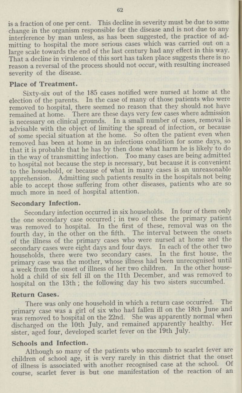62 is a fraction of one per cent. This decline in severity must be due to some change in the organism responsible for the disease and is not due to any interference by man unless, as has been suggested, the practice of ad mitting to hospital the more serious cases which was carried out on a large scale towards the end of the last century had any effect in this way. That a decline in virulence of this sort has taken place suggests there is no reason a reversal of the process should not occur, with resulting increased severity of the disease. Place of Treatment. Sixty-six out of the 185 cases notified were nursed at home at the election of the parents. In the case of many of those patients who were removed to hospital, there seemed no reason that they should not have remained at home. There are these days very few cases where admission is necessary on clinical grounds. In a small number of cases, removal is advisable with the object of limiting the spread of infection, or because of some special situation at the home. So often the patient even when removed has been at home in an infectious condition for some days, so that it is probable that he has by then done what harm he is likely to do in the way of transmitting infection. Too many cases are being admitted to hospital not because the step is necessary, but because it is convenient to the household, or because of what in many cases is an unreasonable apprehension. Admitting such patients results in the hospitals not being able to accept those suffering from other diseases, patients who are so much more in need of hospital attention. Secondary Infection. Secondary infection occurred in six households. In four of them only the one secondary case occurred ; in two of these the primary patient was removed to hospital. In the first of these, removal was on the fourth day, in the other on the fifth. The interval between the onsets of the illness of the primary cases who were nursed at home and the secondary cases were eight days and four days. In each of the other two households, there were two secondary cases. In the first house, the primary case was the mother, whose illness had been unrecognised until a week from the onset of illness of her two children. In the other house hold a child of six fell ill on the 11th December, and was removed to hospital on the 13th ; the following day his two sisters succumbed. Return Cases. There was only one household in which a return case occurred. The primary case was a girl of six who had fallen ill on the 18th June and was removed to hospital on the 22nd. She was apparently normal when discharged on the 10th July, and remained apparently healthy. Her sister, aged four, developed scarlet fever on the 19th July. Schools and Infection. Although so many of the patients who succumb to scarlet fever are children of school age, it is very rarely in this district that the onset of illness is associated with another recognised case at the school. Of course, scarlet fever is but one manifestation of the reaction of an