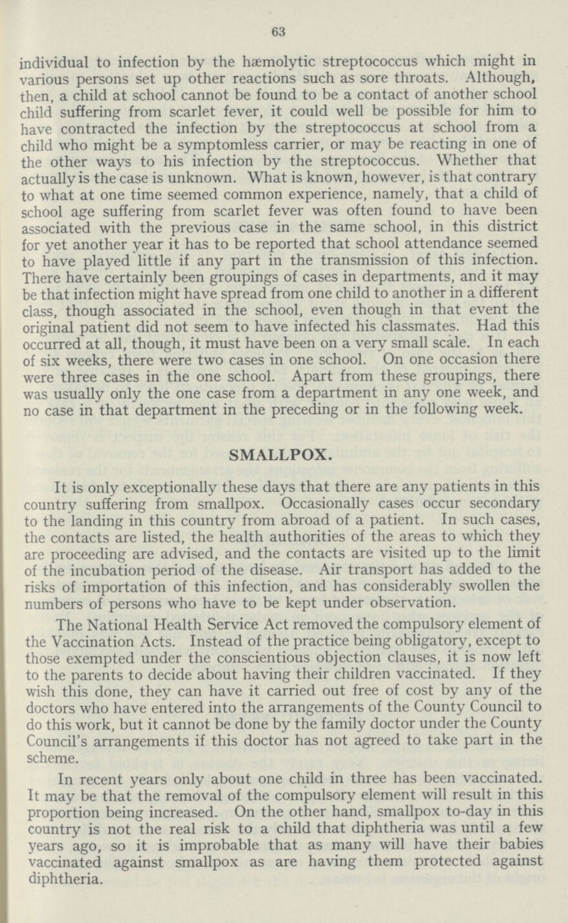 63 individual to infection by the hæmolytic streptococcus which might in various persons set up other reactions such as sore throats. Although, then, a child at school cannot be found to be a contact of another school child suffering from scarlet fever, it could well be possible for him to have contracted the infection by the streptococcus at school from a child who might be a symptomless carrier, or may be reacting in one of the other ways to his infection by the streptococcus. Whether that actually is the case is unknown. What is known, however, is that contrary to what at one time seemed common experience, namely, that a child of school age suffering from scarlet fever was often found to have been associated with the previous case in the same school, in this district for yet another year it has to be reported that school attendance seemed to have played little if any part in the transmission of this infection. There have certainly been groupings of cases in departments, and it may be that infection might have spread from one child to another in a different class, though associated in the school, even though in that event the original patient did not seem to have infected his classmates. Had this occurred at all, though, it must have been on a very small scale. In each of six weeks, there were two cases in one school. On one occasion there were three cases in the one school. Apart from these groupings, there was usually only the one case from a department in any one week, and no case in that department in the preceding or in the following week. SMALLPOX. It is only exceptionally these days that there are any patients in this country suffering from smallpox. Occasionally cases occur secondary to the landing in this country from abroad of a patient. In such cases, the contacts are listed, the health authorities of the areas to which they are proceeding are advised, and the contacts are visited up to the limit of the incubation period of the disease. Air transport has added to the risks of importation of this infection, and has considerably swollen the numbers of persons who have to be kept under observation. The National Health Service Act removed the compulsory element of the Vaccination Acts. Instead of the practice being obligatory, except to those exempted under the conscientious objection clauses, it is now left to the parents to decide about having their children vaccinated. If they wish this done, they can have it carried out free of cost by any of the doctors who have entered into the arrangements of the County Council to do this work, but it cannot be done by the family doctor under the County Council's arrangements if this doctor has not agreed to take part in the scheme. In recent years only about one child in three has been vaccinated. It may be that the removal of the compulsory element will result in this proportion being increased. On the other hand, smallpox to-day in this country is not the real risk to a child that diphtheria was until a few years ago, so it is improbable that as many will have their babies vaccinated against smallpox as are having them protected against diphtheria.