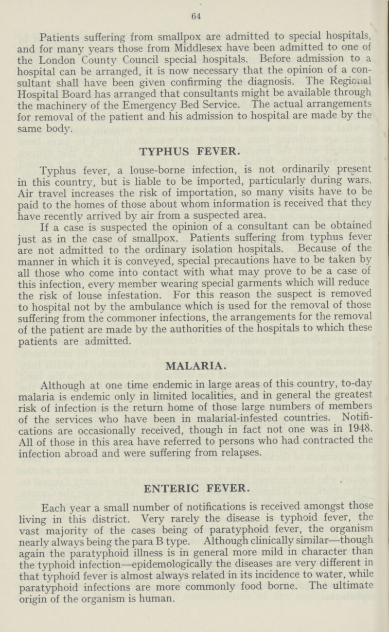 64 Patients suffering from smallpox are admitted to special hospitals, and for many years those from Middlesex have been admitted to one of the London County Council special hospitals. Before admission to a hospital can be arranged, it is now necessary that the opinion of a con sultant shall have been given confirming the diagnosis. The Regional Hospital Board has arranged that consultants might be available through the machinery of the Emergency Bed Service. The actual arrangements for removal of the patient and his admission to hospital are made by the same body. TYPHUS FEVER. Typhus fever, a louse-borne infection, is not ordinarily present in this country, but is liable to be imported, particularly during wars. Air travel increases the risk of importation, so many visits have to be paid to the homes of those about whom information is received that they have recently arrived by air from a suspected area. If a case is suspected the opinion of a consultant can be obtained just as in the case of smallpox. Patients suffering from typhus fever are not admitted to the ordinary isolation hospitals. Because of the manner in which it is conveyed, special precautions have to be taken by all those who come into contact with what may prove to be a case of this infection, every member wearing special garments which will reduce the risk of louse infestation. For this reason the suspect is removed to hospital not by the ambulance which is used for the removal of those suffering from the commoner infections, the arrangements for the removal of the patient are made by the authorities of the hospitals to which these patients are admitted. MALARIA. Although at one time endemic in large areas of this country, to-day malaria is endemic only in limited localities, and in general the greatest risk of infection is the return home of those large numbers of members of the services who have been in malarial-infested countries. Notifi cations are occasionally received, though in fact not one was in 1948. All of those in this area have referred to persons who had contracted the infection abroad and were suffering from relapses. ENTERIC FEVER. Each year a small number of notifications is received amongst those living in this district. Very rarely the disease is typhoid fever, the vast majority of the cases being of paratyphoid fever, the organism nearly always being the para B type. Although clinically similar—though again the paratyphoid illness is in general more mild in character than the typhoid infection—epidemologically the diseases are very different in that typhoid fever is almost always related in its incidence to water, while paratyphoid infections are more commonly food borne. The ultimate origin of the organism is human.