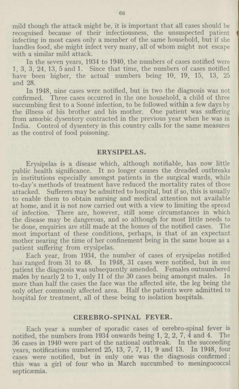 66 mild though the attack might be, it is important that all cases should be recognised because of their infectiousness, the unsuspected patient infecting in most cases only a member of the same household, but if she handles food, she might infect very many, all of whom might not escape with a similar mild attack. In the seven years, 1934 to 1940, the numbers of cases notified were 1, 3, 3, 24, 13, 5 and 1. Since that time, the numbers of cases notified have been higher, the actual numbers being 10, 19, 15, 13, 25 and 28. In 1948, nine cases were notified, but in two the diagnosis was not confirmed. Three cases occurred in the one household, a child of three succumbing first to a Sonne infection, to be followed within a few days by the illness of his brother and his mother. One patient was suffering from amoebic dysentery contracted in the previous year when he was in India. Control of dysentery in this country calls for the same measures as the control of food poisoning. ERYSIPELAS. Erysipelas is a disease which, although notifiable, has now little public health significance. It no longer causes the dreaded outbreaks in institutions especially amongst patients in the surgical wards, while to-day's methods of treatment have reduced the mortality rates of those attacked. Sufferers may be admitted to hospital, but if so, this is usually to enable them to obtain nursing and medical attention not available at home, and it is not now carried out with a view to limiting the spread of infection. There are, however, still some circumstances in which the disease may be dangerous, and so although for most little needs to be done, enquiries are still made at the homes of the notified cases. The most important of these conditions, perhaps, is that of an expectant mother nearing the time of her confinement being in the same house as a patient suffering from erysipelas. Each year, from 1934, the number of cases of erysipelas notified has ranged from 31 to 48. In 1948, 31 cases were notified, but in one patient the diagnosis was subsequently amended. Females outnumbered males by nearly 2 to 1, only 11 of the 30 cases being amongst males. In more than half the cases the face was the affected site, the leg being the only other commonly affected area. Half the patients were admitted to hospital for treatment, all of these being to isolation hospitals. CEREBRO-SPINAL FEVER. Each year a number of sporadic cases of cerebro-spinal fever is notified, the numbers from 1934 onwards being 1, 2, 2, 7, 4 and 4. The 36 cases in 1940 were part of the national outbreak. In the succeeding years, notifications numbered 25, 13, 7, 7, 11, 9 and 13. In 1948, four cases were notified, but in only one was the diagnosis confirmed; this was a girl of four who in March succumbed to meningococcal septicaemia.