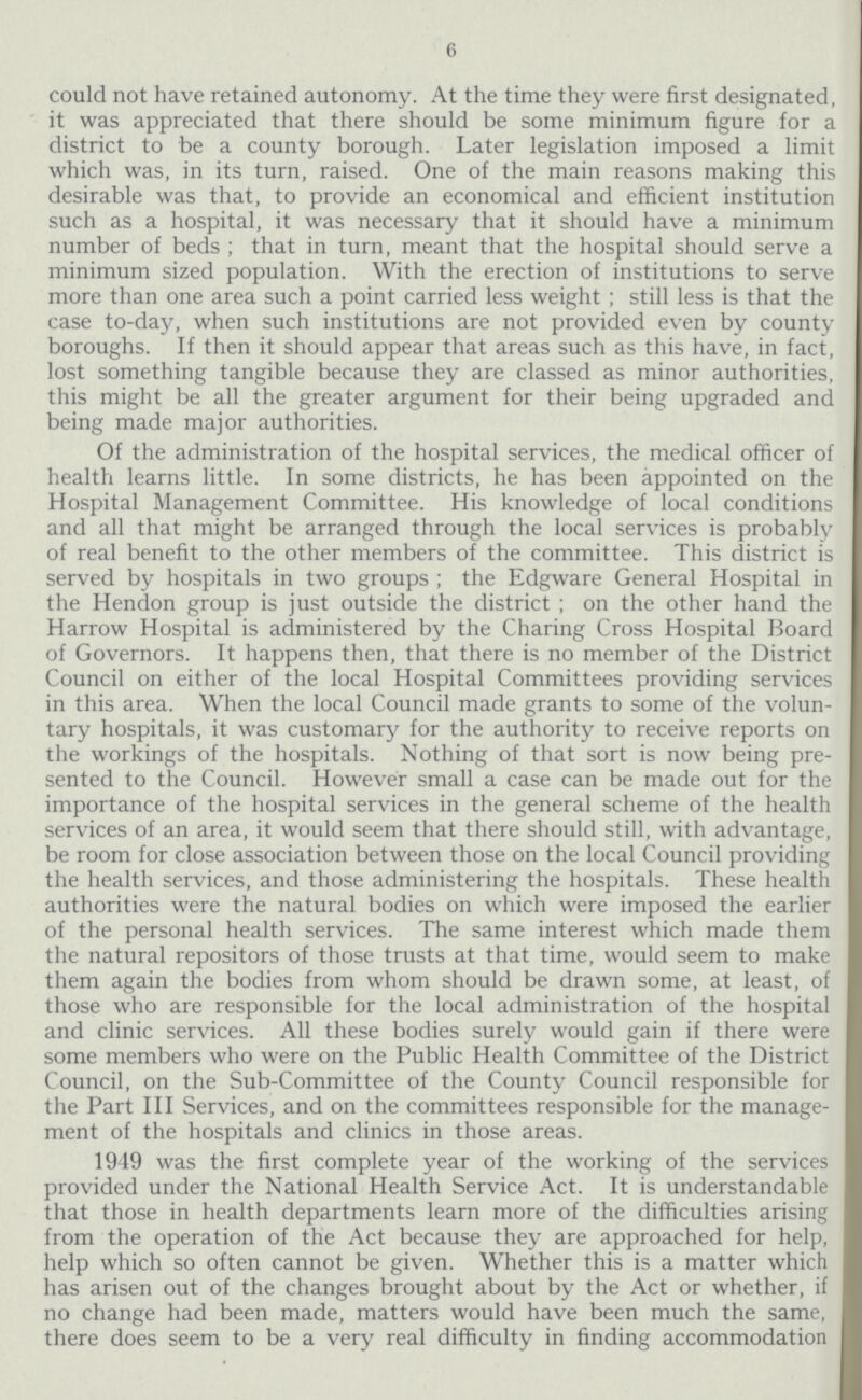 6 could not have retained autonomy. At the time they were first designated, it was appreciated that there should be some minimum figure for a district to be a county borough. Later legislation imposed a limit which was, in its turn, raised. One of the main reasons making this desirable was that, to provide an economical and efficient institution such as a hospital, it was necessary that it should have a minimum number of beds; that in turn, meant that the hospital should serve a minimum sized population. With the erection of institutions to serve more than one area such a point carried less weight; still less is that the case to-day, when such institutions are not provided even by county boroughs. If then it should appear that areas such as this have, in fact, lost something tangible because they are classed as minor authorities, this might be all the greater argument for their being upgraded and being made major authorities. Of the administration of the hospital services, the medical officer of health learns little. In some districts, he has been appointed on the Hospital Management Committee. His knowledge of local conditions and all that might be arranged through the local services is probably of real benefit to the other members of the committee. This district is served by hospitals in two groups; the Edgware General Hospital in the Hendon group is just outside the district; on the other hand the Harrow Hospital is administered by the Charing Cross Hospital Board of Governors. It happens then, that there is no member of the District Council on either of the local Hospital Committees providing services in this area. When the local Council made grants to some of the volun tary hospitals, it was customary for the authority to receive reports on the workings of the hospitals. Nothing of that sort is now being pre sented to the Council. However small a case can be made out for the importance of the hospital services in the general scheme of the health services of an area, it would seem that there should still, with advantage, be room for close association between those on the local Council providing the health services, and those administering the hospitals. These health authorities were the natural bodies on which were imposed the earlier of the personal health services. The same interest which made them the natural repositors of those trusts at that time, would seem to make them again the bodies from whom should be drawn some, at least, of those who are responsible for the local administration of the hospital and clinic services. All these bodies surely would gain if there were some members who were on the Public Health Committee of the District Council, on the Sub-Committee of the County Council responsible for the Part III Services, and on the committees responsible for the manage ment of the hospitals and clinics in those areas. 1949 was the first complete year of the working of the services provided under the National Health Service Act. It is understandable that those in health departments learn more of the difficulties arising from the operation of the Act because they are approached for help, help which so often cannot be given. Whether this is a matter which has arisen out of the changes brought about by the Act or whether, if no change had been made, matters would have been much the same, there does seem to be a very real difficulty in finding accommodation