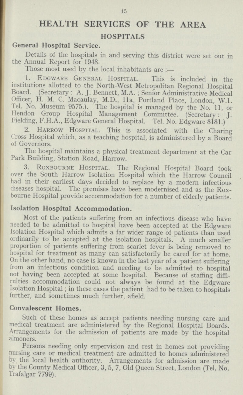 15 HEALTH SERVICES OF THE AREA HOSPITALS General Hospital Service. Details of the hospitals in and serving this district were set out in the Annual Report for 1948. Those most used by the local inhabitants are:— 1. Edgware General Hospital. This is included in the institutions allotted to the North-West Metropolitan Regional Hospital Board. (Secretary: A. J. Bennett, M.A. ; Senior Administrative Medical Officer, H. M. C. Macaulay, M.D., 11a, Portland Place, London, W.l. Tel. No. Museum 9575.). The hospital is managed by the No. 11, or Hendon Group Hospital Management Committee. (Secretary: J. Fielding, F.H.A., Edgware General Hospital. Tel. No. Edgware 8181.) 2. Harrow Hospital. This is associated with the Charing Cross Hospital which, as a teaching hospital, is administered by a Board of Governors. The hospital maintains a physical treatment department at the Car Park Building, Station Road, Harrow. 3. Roxbourne Hospital. The Regional Hospital Board took over the South Harrow Isolation Hospital which the Harrow Council had in their earliest days decided to replace by a modern infectious diseases hospital. The premises have been modernised and as the Rox bourne Hospital provide accommodation for a number of elderly patients. Isolation Hospital Accommodation. Most of the patients suffering from an infectious disease who have needed to be admitted to hospital have been accepted at the Edgware Isolation Hospital which admits a far wider range of patients than used ordinarily to be accepted at the isolation hospitals. A much smaller proportion of patients suffering from scarlet fever is being removed to hospital for treatment as many can satisfactorily be cared for at home. On the other hand, no case is known in the last year of a patient suffering from an infectious condition and needing to be admitted to hospital not having been accepted at some hospital. Because of staffing diffi culties accommodation could not always be found at the Edgware Isolation Hospital; in these cases the patient had to be taken to hospitals further, and sometimes much further, afield. Convalescent Homes. Such of these homes as accept patients needing nursing care and medical treatment are administered by the Regional Hospital Boards. Arrangements for the admission of patients are made by the hospital almoners. Persons needing only supervision and rest in homes not providing nursing care or medical treatment are admitted to homes administered by the local health authority. Arrangements for admission are made by the County Medical Officer, 3, 5, 7, Old Queen Street, London (Tel. No. Trafalgar 7799).