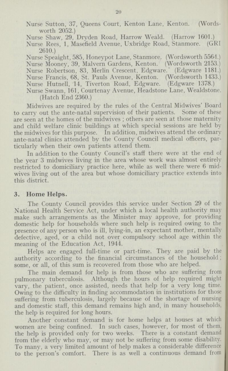 20 Nurse Sutton, 37, Queens Court, Kenton Lane, Kenton. (Words worth 2052.) Nurse Shaw, 29, Dryden Road, Harrow Weald. (Harrow 1601.) Nurse Rees, 1, Masefield Avenue, Uxbridge Road, Stanmore. (GRI 2610.) Nurse Speaight, 585, Honeypot Lane, Stanmore. (Wordsworth 5564.) Nurse Mooney, 39, Malvern Gardens, Kenton. (Wordsworth 2153.) Nurse Robertson, 83, Merlin Crescent, Edgware. (Edgware 1181.) Nurse Francis, 68, St. Pauls Avenue, Kenton. (Wordsworth 1433.) Nurse Hutnell, 14, Tiverton Road, Edgware. (Edgware 1378.) Nurse Swann, 161, Courtenay Avenue, Headstone Lane, Wealdstone. (Hatch End 2360.) Midwives are required by the rules of the Central Midwives' Board to carry out the ante-natal supervision of their patients. Some of these are seen at the homes of the midwives ; others are seen at those maternity and child welfare clinic buildings at which special sessions are held by the midwives for this purpose. In addition, midwives attend the ordinary ante-natal clinics attended by the County Council medical officers, par ticularly when their own patients attend them. In addition to the County Council's staff there were at the end of the year 3 midwives living in the area whose work was almost entirely restricted to domiciliary practice here, while as well there were 6 mid wives living out of the area but whose domiciliary practice extends into this district. 3. Home Helps. The County Council provides this service under Section 29 of the National Health Service Act, under which a local health authority may make such arrangements as the Minister may approve, for providing domestic help for households where such help is required owing to the presence of any person who is ill, lying-in, an expectant mother, mentally defective, aged, or a child not over compulsory school age within the meaning of the Education Act, 1944. Helps are engaged full-time or part-time. They are paid by the authority according to the financial circumstances of the household; some, or all, of this sum is recovered from those who are helped. The main demand for help is from those who are suffering from pulmonary tuberculosis. Although the hours of help required might vary, the patient, once assisted, needs that help for a very long time. Owing to the difficulty in finding accommodation in institutions for those suffering from tuberculosis, largely because of the shortage of nursing and domestic staff, this demand remains high and, in many households, the help is required for long hours. Another constant demand is for home helps at houses at which women are being confined. In such cases, however, for most of them, the help is provided only for two weeks. There is a constant demand from the elderly who may, or may not be suffering from some disability. To many, a very limited amount of help makes a considerable difference to the person's comfort. There is as well a continuous demand from