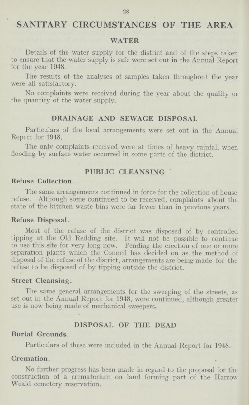 28 SANITARY CIRCUMSTANCES OF THE AREA WATER Details of the water supply for the district and of the steps taken to ensure that the water supply is safe were set out in the Annual Report for the year 1948. The results of the analyses of samples taken throughout the year were all satisfactory. No complaints were received during the year about the quality or the quantity of the water supply. DRAINAGE AND SEWAGE DISPOSAL Particulars of the local arrangements were set out in the Annual Report for 1948. The only complaints received were at times of heavy rainfall when flooding by surface water occurred in some parts of the district. PUBLIC CLEANSING Refuse Collection. The same arrangements continued in force for the collection of house refuse. Although some continued to be received, complaints about the state of the kitchen waste bins were far fewer than in previous years. Refuse Disposal. Most of the refuse of the district was disposed of by controlled tipping at the Old Redding site. It will not be possible to continue to use this site for very long now. Pending the erection of one or more separation plants which the Council has decided on as the method of disposal of the refuse of the district, arrangements are being made for the refuse to be disposed of by tipping outside the district. Street Cleansing. The same general arrangements for the sweeping of the streets, as set out in the Annual Report for 1948, were continued, although greater use is now being made of mechanical sweepers. DISPOSAL OF THE DEAD Burial Grounds. Particulars of these were included in the Annual Report for 1948. Cremation. No further progress has been made in regard to the proposal for the construction of a crematorium on land forming part of the Harrow Weald cemetery reservation.