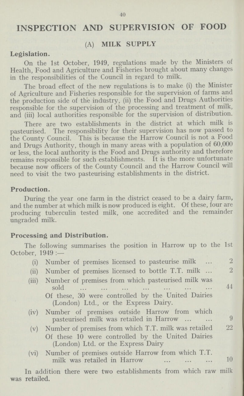 40 INSPECTION AND SUPERVISION OF FOOD (A) MILK SUPPLY Legislation. On the 1st October, 1949, regulations made by the Ministers of Health, Food and Agriculture and Fisheries brought about many changes in the responsibilities of the Council in regard to milk. The broad effect of the new regulations is to make (i) the Minister of Agriculture and Fisheries responsible for the supervision of farms and the production side of the industry, (ii) the Food and Drugs Authorities responsible for the supervision of the processing and treatment of milk, and (iii) local authorities responsible for the supervision of distribution. There are two establishments in the district at which milk is pasteurised. The responsibility for their supervision has now passed to the County Council. This is because the Harrow Council is not a Food and Drugs Authority, though in many areas with a population of 60,000 or less, the local authority is the Food and Drugs authority and therefore remains responsible for such establishments. It is the more unfortunate because now officers of the County Council and the Harrow Council will need to visit the two pasteurising establishments in the district. Production. During the year one farm in the district ceased to be a dairy farm, and the number at which milk is now produced is eight. Of these, four are producing tuberculin tested milk, one accredited and the remainder ungraded milk. Processing and Distribution. The following summarises the position in Harrow up to the 1st October, 1949:— (i) Number of premises licensed to pasteurise milk 2 (ii) Number of premises licensed to bottle T.T. milk 2 (iii) Number of premises from which pasteurised milk was sold 44 Of these, 30 were controlled by the United Dairies (London) Ltd., or the Express Dairy. (iv) Number of premises outside Harrow from which pasteurised milk was retailed in Harrow9 (v) Number of premises from which T.T. milk was retailed 22 Of these 10 were controlled by the United Dairies (London) Ltd. or the Express Dairy (vi) Number of premises outside Harrow from which T.T. milk was retailed in Harrow 10 In addition there were two establishments from which raw milk was retailed.