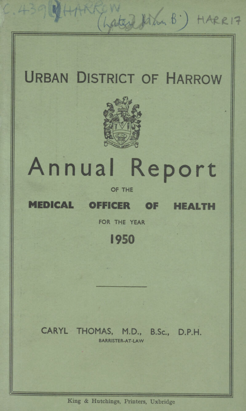 AC 439(1) HARROW HARR 17 Urban District of Harrow Annual Report OF THE MEDICAL OFFICER OF HEALTH FOR THE YEAR 1950 CARYL THOMAS, M.D., B.Sc., D.P.H. barrister-at-law King & Hutchings, Printers, Uxbridge