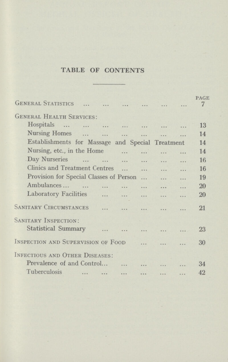 TABLE OF CONTENTS page General Statistics 7 General Health Services: Hospitals 13 Nursing Homes 14 Establishments for Massage and Special Treatment 14 Nursing, etc., in the Home 14 Day Nurseries 16 Clinics and Treatment Centres 16 Provision for Special Classes of Person 19 Ambulances 20 Laboratory Facilities 20 Sanitary Circumstances 21 Sanitary Inspection: Statistical Summary 23 Inspection and Supervision of Food 30 Infectious and Other Diseases: Prevalence of and Control 34 Tuberculosis 42