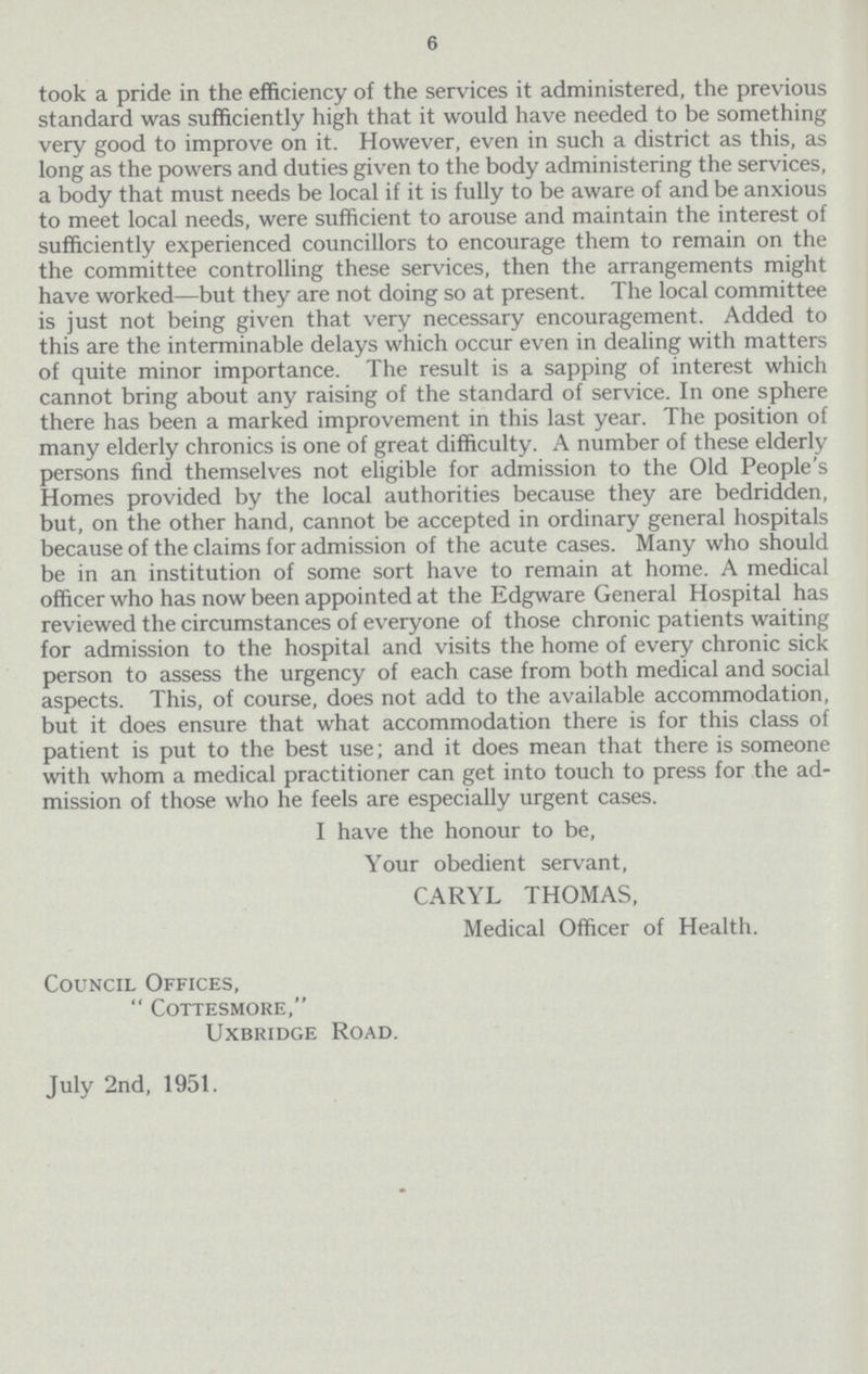 6 took a pride in the efficiency of the services it administered, the previous standard was sufficiently high that it would have needed to be something very good to improve on it. However, even in such a district as this, as long as the powers and duties given to the body administering the services, a body that must needs be local if it is fully to be aware of and be anxious to meet local needs, were sufficient to arouse and maintain the interest of sufficiently experienced councillors to encourage them to remain on the the committee controlling these services, then the arrangements might have worked—but they are not doing so at present. The local committee is just not being given that very necessary encouragement. Added to this are the interminable delays which occur even in dealing with matters of quite minor importance. The result is a sapping of interest which cannot bring about any raising of the standard of service. In one sphere there has been a marked improvement in this last year. The position of many elderly chronics is one of great difficulty. A number of these elderly persons find themselves not eligible for admission to the Old People's Homes provided by the local authorities because they are bedridden, but, on the other hand, cannot be accepted in ordinary general hospitals because of the claims for admission of the acute cases. Many who should be in an institution of some sort have to remain at home. A medical officer who has now been appointed at the Edgware General Hospital has reviewed the circumstances of everyone of those chronic patients waiting for admission to the hospital and visits the home of every chronic sick person to assess the urgency of each case from both medical and social aspects. This, of course, does not add to the available accommodation, but it does ensure that what accommodation there is for this class of patient is put to the best use; and it does mean that there is someone with whom a medical practitioner can get into touch to press for the ad mission of those who he feels are especially urgent cases. I have the honour to be, Your obedient servant, CARYL THOMAS, Medical Officer of Health. Council Offices,  Cottesmore, Uxbridge Road. July 2nd, 1951.