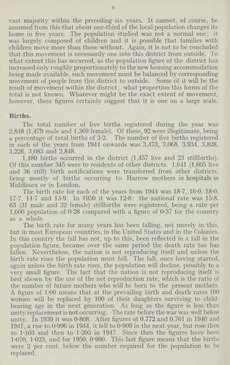 8 vast majority within the preceding six years. It cannot, of course, be assumed from this that about one-third of the local population changes its home in five years. The population studied was not a normal one; it was largely composed of children and it is possible that families with children move more than those without. Again, it is not to be concluded that this movement is necessarily one into this district from outside. To what extent this has occurred, as the population figure of the district has increased only roughly proportionately to the new housing accommodation being made available, such movement must be balanced by corresponding movement of people from this district to outside. Some of it will be the result of movement within the district; what proportion this forms of the total is not known. Whatever might be the exact extent of movement, however, these figures certainly suggest that it is one on a large scale. Births. The total number of live births registered during the year was 2,848 (1,479 male and 1,369 female). Of these, 92 were illegitimate, being a percentage of total births of 3.2. The number of live births registered in each of the years from 1944 onwards was 3,473, 3,068, 3,934, 3,828, 3,226, 3,083 and 2,848. 1,480 births occurred in the district (1,457 live and 23 stillbirths). Of this number 345 were to residents of other districts. 1,641 (1,605 live and 36 still) birth notifications were transferred from other districts, being mostly of births occurring to Harrow mothers in hospitals in Middlesex or in London. The birth rate for each of the years from 1944 was 18.7, 16.0, 18.0, 17.7, 14.7 and 13.9. In 1950 it was 12.8: the national rate was 15.8. 63 (31 male and 32 female) stillbirths were registered, being a rate per 1,000 population of 0.28 compared with a figure of 0.37 for the country as a whole. The birth rate for many years has been falling, not merely in this, but in most European countries, in the United States and in the Colonies. In this country the fall has not, up to this, been reflected in a fall in the population figure, because over the same period the death rate too has fallen. Nevertheless, the nation is not reproducing itself and unless the birth rate rises the population must fall. The fall, once having started, again unless the birth rate rises, the population will decline, possibly to a very small figure. The fact that the nation is not reproducing itself is best shown by the use of the net reproduction rate, which is the ratio of the number of future mothers who will be born to the present mothers. A figure of 1.00 means that at the prevailing birth and death rates 100 women will be replaced by 100 of their daughters surviving to child. bearing age in the next generation. As long as the figure is less than unity replacement is not occurring. The rate before the war was well below unity. In 1939 it was 0.808. After figures of 0.772 and 0.761 in 1940 and 1941, a rise to 0.996 in 1944, it fell to 0.909 in the next year, but rose then to 1.103 and then to 1.205 in 1947. Since then the figures have been 1.070, 1.023, and for 1950, 0.980. This last figure means that the births were 2 per cent, below the number required for the population to be replaced.