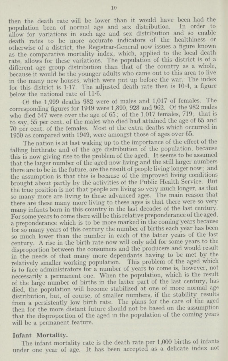 10 then the death rate will be lower than it would have been had the population been of normal age and sex distribution. In order to allow for variations in such age and sex distribution and so enable death rates to be more accurate indicators of the healthiness or otherwise of a district, the Registrar.General now issues a figure known as the comparative mortality index, which, applied to the local death rate, allows for these variations. The population of this district is of a different age group distribution than that of the country as a whole, because it would be the younger adults who came out to this area to live in the many new houses, which were put up before the war. The index for this district is 1.17. The adjusted death rate then is 10.4, a figure below the national rate of 11.6. Of the 1,999 deaths 982 were of males and 1,017 of females. The corresponding figures for 1949 were 1,890, 928 and 962. Of the 982 males who died 547 were over the age of 65; of the 1,017 females, 719; that is to say, 55 per cent. of the males who died had attained the age of 65 and 70 per cent. of the females. Most of the extra deaths which occurred in 1950 as compared with 1949, were amongst those of ages over 65. The nation is at last waking up to the importance of the effect of the falling birthrate and of the age distribution of the population, because this is now giving rise to the problem of the aged. It seems to be assumed that the larger number of the aged now living and the still larger numbers there are to be in the future, are the result of people living longer now; and the assumption is that this is because of the improved living conditions brought about partly by the activities of the Public Health Service. But the true position is not that people are living so very much longer, as that so many more are living to these advanced ages. The main reason that there are these many more living to these ages is that there were so very many infants born in this country in the last decades of the last century. For some years to come there will be this relative preponderance of the aged, a preponderance which is to be more marked in the coming years because for so many years of this century the number of births each year has been so much lower than the number in each of the latter years of the last century. A rise in the birth rate now will only add for some years to the disproportion between the consumers and the producers and would result in the needs of that many more dependants having to be met by the relatively smaller working population. This problem of the aged which is to face administrators for a number of years to come is, however, not necessarily a permanent one. When the population, which is the result of the large number of births in the latter part of the last century, has died, the population will become stabilized at one of more normal age distribution, but, of course, of smaller numbers, if the stability results from a persistently low birth rate. The plans for the care of the aged then for the more distant future should not be based on the assumption that the disproportion of the aged in the population of the coming years will be a permanent feature. Infant Mortality. The infant mortality rate is the death rate per 1,000 births of infants under one year of age. It has been accepted as a delicate index not