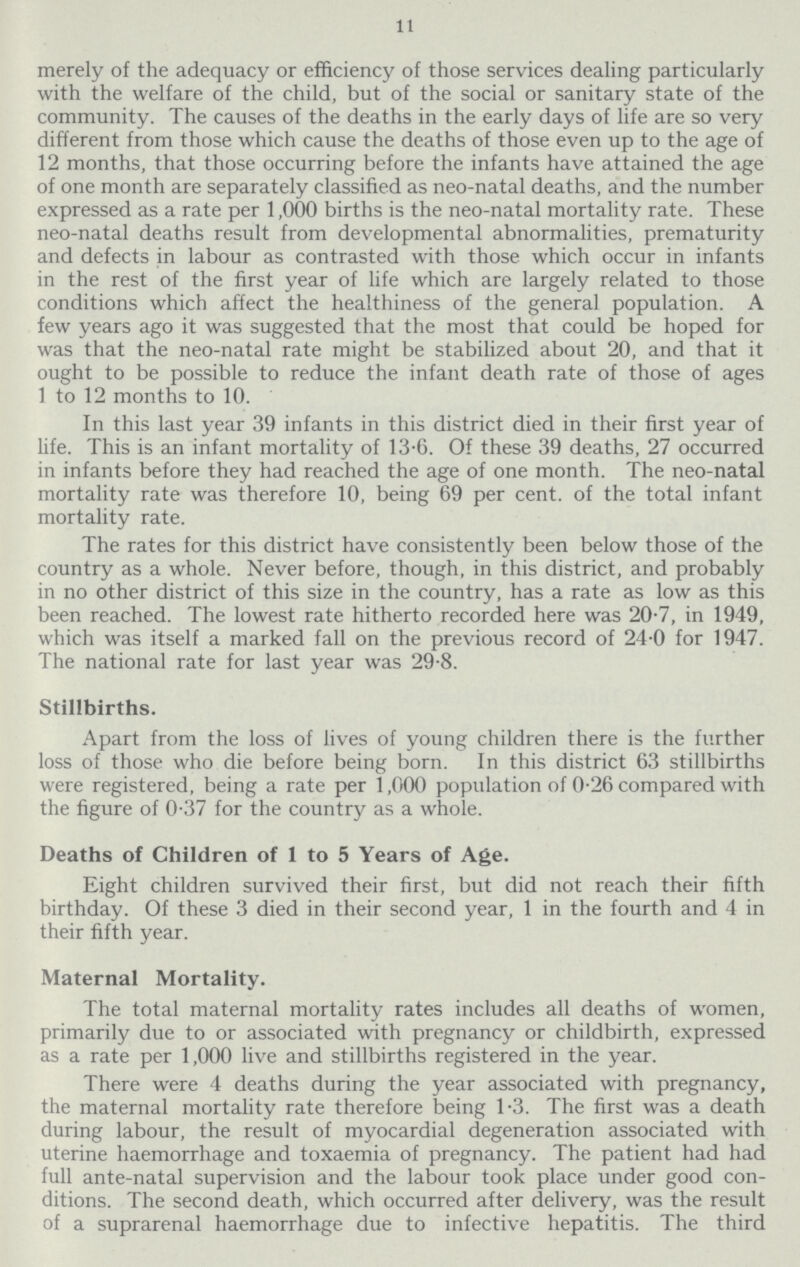 11 merely of the adequacy or efficiency of those services dealing particularly with the welfare of the child, but of the social or sanitary state of the community. The causes of the deaths in the early days of life are so very different from those which cause the deaths of those even up to the age of 12 months, that those occurring before the infants have attained the age of one month are separately classified as neo.natal deaths, and the number expressed as a rate per 1,000 births is the neo.natal mortality rate. These neo.natal deaths result from developmental abnormalities, prematurity and defects in labour as contrasted with those which occur in infants in the rest of the first year of life which are largely related to those conditions which affect the healthiness of the general population. A few years ago it was suggested that the most that could be hoped for was that the neo.natal rate might be stabilized about 20, and that it ought to be possible to reduce the infant death rate of those of ages 1 to 12 months to 10. In this last year 39 infants in this district died in their first year of life. This is an infant mortality of 13.6. Of these 39 deaths, 27 occurred in infants before they had reached the age of one month. The neo.natal mortality rate was therefore 10, being 69 per cent. of the total infant mortality rate. The rates for this district have consistently been below those of the country as a whole. Never before, though, in this district, and probably in no other district of this size in the country, has a rate as low as this been reached. The lowest rate hitherto recorded here was 20.7, in 1949, which was itself a marked fall on the previous record of 24.0 for 1947. The national rate for last year was 29.8. Stillbirths. Apart from the loss of lives of young children there is the further loss of those who die before being born. In this district 63 stillbirths were registered, being a rate per 1,000 population of 0.26 compared with the figure of 0.37 for the country as a whole. Deaths of Children of 1 to 5 Years of Age. Eight children survived their first, but did not reach their fifth birthday. Of these 3 died in their second year, 1 in the fourth and 4 in their fifth year. Maternal Mortality. The total maternal mortality rates includes all deaths of women, primarily due to or associated with pregnancy or childbirth, expressed as a rate per 1,000 live and stillbirths registered in the year. There were 4 deaths during the year associated with pregnancy, the maternal mortality rate therefore being 1.3. The first was a death during labour, the result of myocardial degeneration associated with uterine haemorrhage and toxaemia of pregnancy. The patient had had full ante.natal supervision and the labour took place under good con ditions. The second death, which occurred after delivery, was the result of a suprarenal haemorrhage due to infective hepatitis. The third