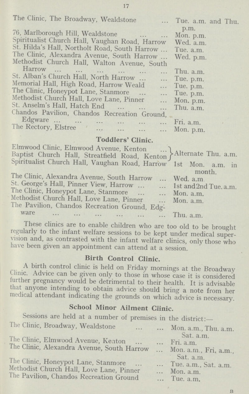 17 The Clinic, The Broadway, Wealdstone Tue. a.m. and Thu. p.m. 76, Marlborough Hill, Wealdstone Mon. p.m. Spiritualist Church Hall, Vaughan Road, Harrow Wed. a.m. St. Hilda's Hall, Northolt Road, South Harrow Tue. a.m. The Clinic, Alexandra Avenue, South Harrow Wed. p.m. Methodist Church Hall, Walton Avenue, South Harrow Thu. a.m. St. Alban's Church Hall, North Harrow Tue. p.m. Memorial Hall, High Road, Harrow Weald Tue. p.m. The Clinic, Honeypot Lane, Stanmore Tue. p.m. Methodist Church Hall, Love Lane, Pinner Mon. p.m. St. Anselm's Hall, Hatch End Thu. a.m. Chandos Pavilion, Chandos Recreation Ground, Edgware Fri. a.m. The Rectory, Elstree Mon. p.m. Toddlers' Clinic. Elmwood Clinic, Elmwood Avenue, Kenton Alternate Thu. a.m. Baptist Church Hall, Streatfield Road, Kenton Spiritualist Church Hall, Vaughan Road, Harrow 1st Mon. a.m. in month. The Clinic, Alexandra Avenue, South Harrow Wed. a.m St. George's Hall, Pinner View, Harrow 1st and 2nd Tue.a.m. The Clinic, Honeypot Lane, Stanmore Mon. a.m. Methodist Church Hall, Love Lane, Pinner Mon. a.m. The Pavilion, Chandos Recreation Ground, Edg- ware Thu. a.m. These clinics are to enable children who are too old to be brought regularly to the infant welfare sessions to be kept under medical super vision and, as contrasted with the infant welfare clinics, only those who have been given an appointment can attend at a session. Birth Control Clinic. A birth control clinic is held on Friday mornings at the Broadway Clinic. Advice can be given only to those in whose case it is considered further pregnancy would be detrimental to their health. It is advisable that anyone intending to obtain advice should bring a note from her medical attendant indicating the grounds on which advice is necessary. School Minor Ailment Clinic. Sessions are held at a number of premises in the district:— The Clinic, Broadway, Wealdstone Mon. a.m., Thu. a.m. Sat. a.m. The Clinic, Elmwood Avenue, Kenton Fri. a.m. The Clinic, Alexandra Avenue, South Harrow Mon. a.m., Fri. a.m., Sat. a.m. The Clinic, Honeypot Lane, Stanmore Tue. a.m., Sat. a.m. Methodist Church Hall, Love Lane, Pinner Mon. a.m. The Pavilion, Chandos Recreation Ground Tue. a.m. b