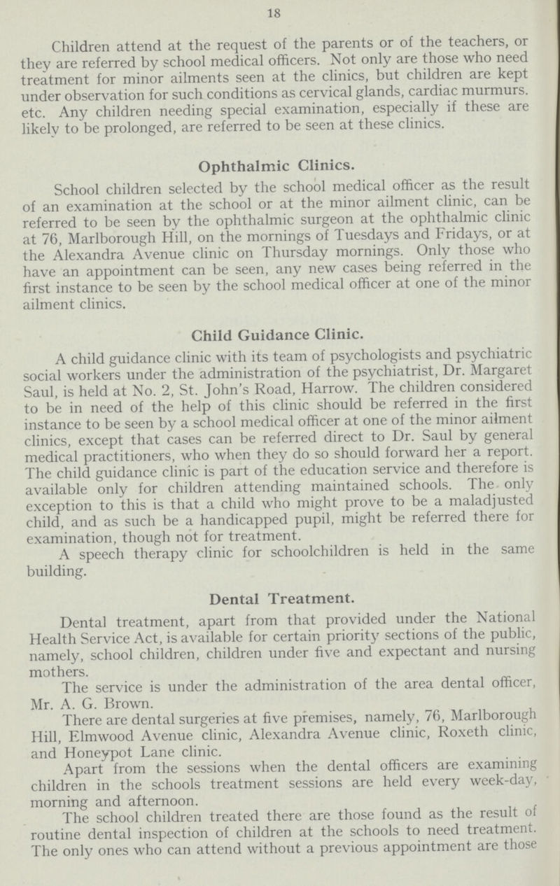 18 Children attend at the request of the parents or of the teachers, or they are referred by school medical officers. Not only are those who need treatment for minor ailments seen at the clinics, but children are kept under observation for such conditions as cervical glands, cardiac murmurs. etc. Any children needing special examination, especially if these are likely to be prolonged, are referred to be seen at these clinics. Ophthalmic Clinics. School children selected by the school medical officer as the result of an examination at the school or at the minor ailment clinic, can be referred to be seen by the ophthalmic surgeon at the ophthalmic clinic at 76, Marlborough Hill, on the mornings of Tuesdays and Fridays, or at the Alexandra Avenue clinic on Thursday mornings. Only those who have an appointment can be seen, any new cases being referred in the first instance to be seen by the school medical officer at one of the minor ailment clinics. Child Guidance Clinic. A child guidance clinic with its team of psychologists and psychiatric social workers under the administration of the psychiatrist, Dr. Margaret Saul, is held at No. 2, St. John's Road, Harrow. The children considered to be in need of the help of this clinic should be referred in the first instance to be seen by a school medical officer at one of the minor ailment clinics, except that cases can be referred direct to Dr. Saul by general medical practitioners, who when they do so should forward her a report. The child guidance clinic is part of the education service and therefore is available only for children attending maintained schools. The only exception to this is that a child who might prove to be a maladjusted child, and as such be a handicapped pupil, might be referred there for examination, though not for treatment. A speech therapy clinic for schoolchildren is held in the same building. Dental Treatment. Dental treatment, apart from that provided under the National Health Service Act, is available for certain priority sections of the public, namely, school children, children under five and expectant and nursing mothers. The service is under the administration of the area dental officer, Mr. A. G. Brown. There are dental surgeries at five premises, namely, 76, Marlborough Hill, Elmwood Avenue clinic, Alexandra Avenue clinic, Roxeth clinic, and Honeypot Lane clinic. Apart from the sessions when the dental officers are examining children in the schools treatment sessions are held every week-day, morning and afternoon. The school children treated there are those found as the result of routine dental inspection of children at the schools to need treatment. The only ones who can attend without a previous appointment are those