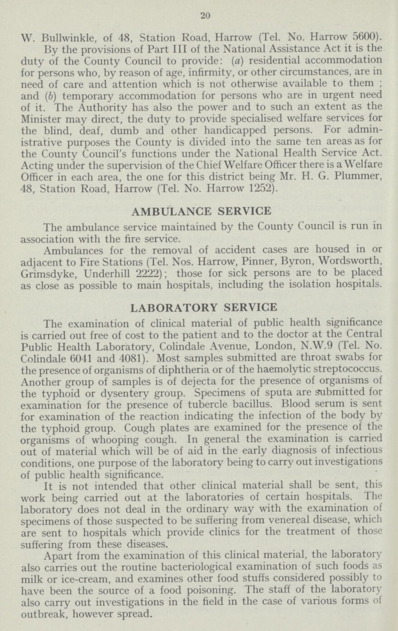 20 W. Bullwinkle, of 48, Station Road, Harrow (Tel. No. Harrow 5600). By the provisions of Part III of the National Assistance Act it is the duty of the County Council to provide: (a) residential accommodation for persons who, by reason of age, infirmity, or other circumstances, are in need of care and attention which is not otherwise available to them ; and (b) temporary accommodation for persons who are in urgent need of it. The Authority has also the power and to such an extent as the Minister may direct, the duty to provide specialised welfare services for the blind, deaf, dumb and other handicapped persons. For admin istrative purposes the County is divided into the same ten areas as for the County Council's functions under the National Health Service Act. Acting under the supervision of the Chief Welfare Officer there is a Welfare Officer in each area, the one for this district being Mr. H. G. Plummer, 48, Station Road, Harrow (Tel. No. Harrow 1252). AMBULANCE SERVICE The ambulance service maintained by the County Council is run in association with the fire service. Ambulances for the removal of accident cases are housed in or adjacent to Fire Stations (Tel. Nos. Harrow, Pinner, Byron, Wordsworth, Grimsdyke, Underbill 2222); those for sick persons are to be placed as close as possible to main hospitals, including the isolation hospitals. LABORATORY SERVICE The examination of clinical material of public health significance is carried out free of cost to the patient and to the doctor at the Central Public Health Laboratory, Colindale Avenue, London, N.W.9 (Tel. No. Colindale 6041 and 4081). Most samples submitted are throat swabs for the presence of organisms of diphtheria or of the haemolytic streptococcus. Another group of samples is of dejecta for the presence of organisms of the typhoid or dysentery group. Specimens of sputa are submitted for examination for the presence of tubercle bacillus. Blood serum is sent for examination of the reaction indicating the infection of the body by the typhoid group. Cough plates are examined for the presence of the organisms of whooping cough. In general the examination is carried out of material which will be of aid in the early diagnosis of infectious conditions, one purpose of the laboratory being to carry out investigations of public health significance. It is not intended that other clinical material shall be sent, this work being carried out at the laboratories of certain hospitals. The laboratory does not deal in the ordinary way with the examination of specimens of those suspected to be suffering from venereal disease, which are sent to hospitals which provide clinics for the treatment of those suffering from these diseases. Apart from the examination of this clinical material, the laboratory also carries out the routine bacteriological examination of such foods as milk or ice-cream, and examines other food stuffs considered possibly to have been the source of a food poisoning. The staff of the laboratory also carry out investigations in the field in the case of various forms of outbreak, however spread.