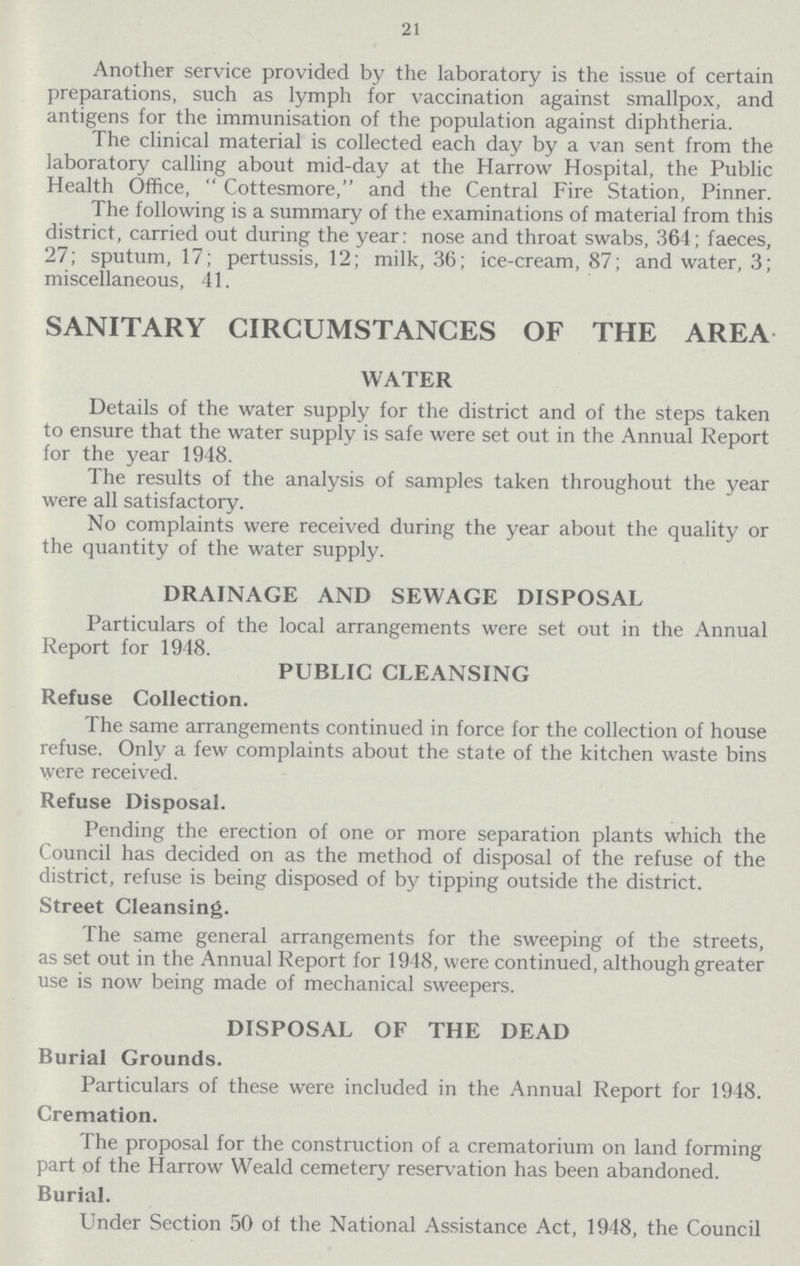 21 Another service provided by the laboratory is the issue of certain preparations, such as lymph for vaccination against smallpox, and antigens for the immunisation of the population against diphtheria. The clinical material is collected each day by a van sent from the laboratory calling about mid-day at the Harrow Hospital, the Public Health Office, Cottesmore, and the Central Fire Station, Pinner. The following is a summary of the examinations of material from this district, carried out during the year: nose and throat swabs, 364; faeces, 27; sputum, 17; pertussis, 12; milk, 36; ice-cream, 87; and water, 3; miscellaneous, 41. SANITARY CIRCUMSTANCES OF THE AREA WATER Details of the water supply for the district and of the steps taken to ensure that the water supply is safe were set out in the Annual Report for the year 1948. The results of the analysis of samples taken throughout the year were all satisfactory. No complaints were received during the year about the quality or the quantity of the water supply. DRAINAGE AND SEWAGE DISPOSAL Particulars of the local arrangements were set out in the Annual Report for 1918. PUBLIC CLEANSING Refuse Collection. The same arrangements continued in force for the collection of house refuse. Only a few complaints about the state of the kitchen waste bins were received. Refuse Disposal. Pending the erection of one or more separation plants which the Council has decided on as the method of disposal of the refuse of the district, refuse is being disposed of by tipping outside the district. Street Cleansing. The same general arrangements for the sweeping of the streets, as set out in the Annual Report for 1948, were continued, although greater use is now being made of mechanical sweepers. DISPOSAL OF THE DEAD Burial Grounds. Particulars of these were included in the Annual Report for 1948. Cremation. The proposal for the construction of a crematorium on land forming part of the Harrow Weald cemetery reservation has been abandoned. Burial. Under Section 50 of the National Assistance Act, 1948, the Council