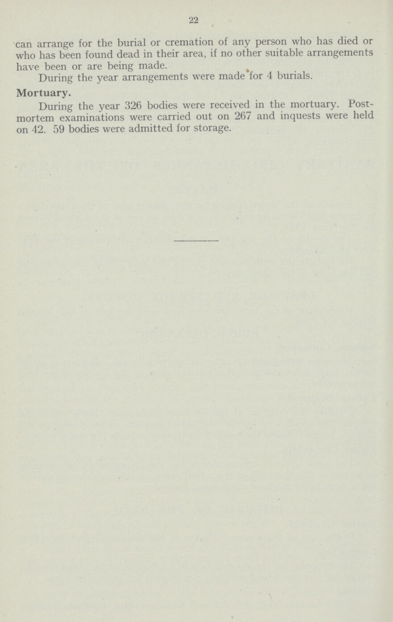 22 can arrange for the burial or cremation of any person who has died or who has been found dead in their area, if no other suitable arrangements have been or are being made. During the year arrangements were made for 4 burials. Mortuary. During the year 326 bodies were received in the mortuary. Post mortem examinations were carried out on 267 and inquests were held on 42. 59 bodies were admitted for storage.