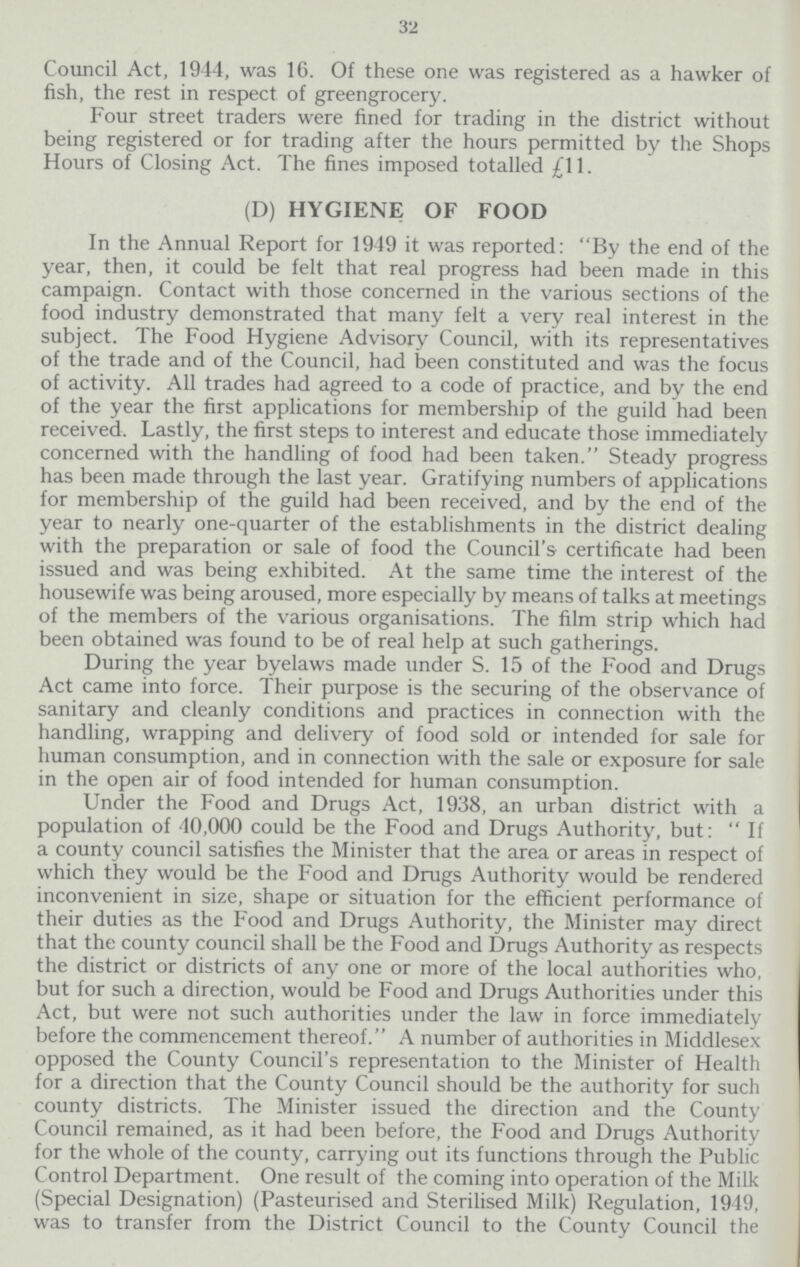 32 Council Act, 1944, was 16. Of these one was registered as a hawker of fish, the rest in respect of greengrocery. Four street traders were fined for trading in the district without being registered or for trading after the hours permitted by the Shops Hours of Closing Act. The fines imposed totalled £11. (D) HYGIENE OF FOOD In the Annual Report for 1949 it was reported: By the end of the year, then, it could be felt that real progress had been made in this campaign. Contact with those concerned in the various sections of the food industry demonstrated that many felt a very real interest in the subject. The Food Hygiene Advisory Council, with its representatives of the trade and of the Council, had been constituted and was the focus of activity. All trades had agreed to a code of practice, and by the end of the year the first applications for membership of the guild had been received. Lastly, the first steps to interest and educate those immediately concerned with the handling of food had been taken. Steady progress has been made through the last year. Gratifying numbers of applications for membership of the guild had been received, and by the end of the year to nearly one-quarter of the establishments in the district dealing with the preparation or sale of food the Council's certificate had been issued and was being exhibited. At the same time the interest of the housewife was being aroused, more especially by means of talks at meetings of the members of the various organisations. The film strip which had been obtained was found to be of real help at such gatherings. During the year byelaws made under S. 15 of the Food and Drugs Act came into force. Their purpose is the securing of the observance of sanitary and cleanly conditions and practices in connection with the handling, wrapping and delivery of food sold or intended for sale for human consumption, and in connection with the sale or exposure for sale in the open air of food intended for human consumption. Under the Food and Drugs Act, 1938, an urban district with a population of 40,000 could be the Food and Drugs Authority, but: If a county council satisfies the Minister that the area or areas in respect of which they would be the Food and Drugs Authority would be rendered inconvenient in size, shape or situation for the efficient performance of their duties as the Food and Drugs Authority, the Minister may direct that the county council shall be the Food and Drugs Authority as respects the district or districts of any one or more of the local authorities who, but for such a direction, would be Food and Drugs Authorities under this Act, but were not such authorities under the law in force immediately before the commencement thereof. A number of authorities in Middlesex opposed the County Council's representation to the Minister of Health for a direction that the County Council should be the authority for such county districts. The Minister issued the direction and the County Council remained, as it had been before, the Food and Drugs Authority for the whole of the county, carrying out its functions through the Public Control Department. One result of the coming into operation of the Milk (Special Designation) (Pasteurised and Sterilised Milk) Regulation, 1949, was to transfer from the District Council to the County Council the