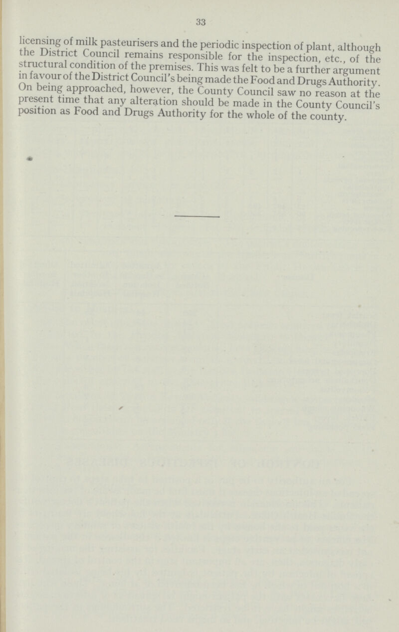 33 licensing of milk pasteurisers and the periodic inspection of plant, although the District Council remains responsible for the inspection, etc., of the structural condition of the premises. This was felt to be a further argument in favour of the District Council's being made the Food and Drugs Authority. On being approached, however, the County Council saw no reason at the present time that any alteration should be made in the County Council's position as Food and Drugs Authority for the whole of the county.