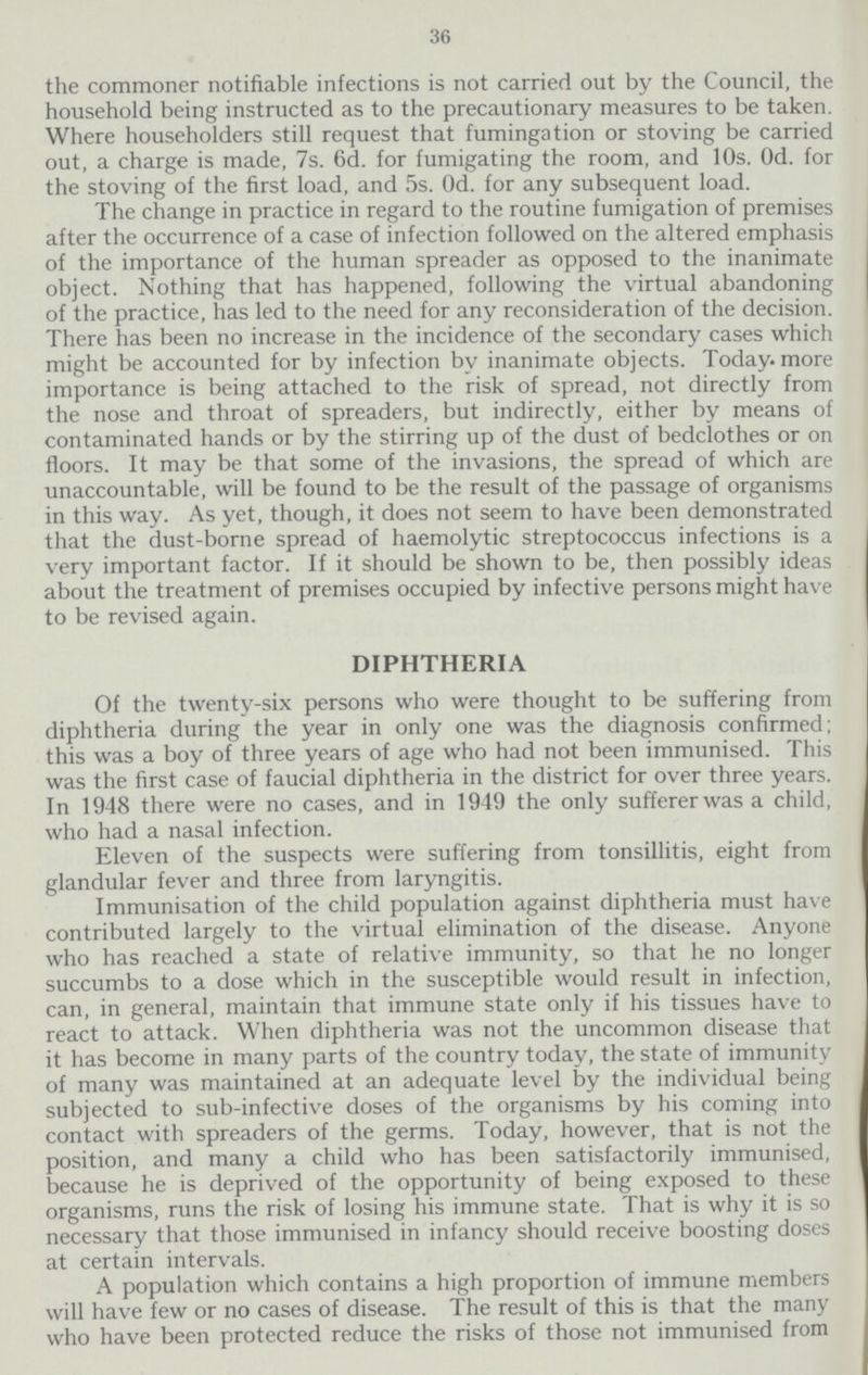 36 the commoner notifiable infections is not carried out by the Council, the household being instructed as to the precautionary measures to be taken. Where householders still request that fumingation or stoving be carried out, a charge is made, 7s. 6d. for fumigating the room, and 10s. Od. for the stoving of the first load, and 5s. Od. for any subsequent load. The change in practice in regard to the routine fumigation of premises after the occurrence of a case of infection followed on the altered emphasis of the importance of the human spreader as opposed to the inanimate object. Nothing that has happened, following the virtual abandoning of the practice, has led to the need for any reconsideration of the decision. There has been no increase in the incidence of the secondary cases which might be accounted for by infection by inanimate objects. Today, more importance is being attached to the risk of spread, not directly from the nose and throat of spreaders, but indirectly, either by means of contaminated hands or by the stirring up of the dust of bedclothes or on floors. It may be that some of the invasions, the spread of which are unaccountable, will be found to be the result of the passage of organisms in this way. As yet, though, it does not seem to have been demonstrated that the dust-borne spread of haemolytic streptococcus infections is a very important factor. If it should be shown to be, then possibly ideas about the treatment of premises occupied by infective persons might have to be revised again. DIPHTHERIA Of the twenty-six persons who were thought to be suffering from diphtheria during the year in only one was the diagnosis confirmed; this was a boy of three years of age who had not been immunised. This was the first case of faucial diphtheria in the district for over three years. In 1948 there were no cases, and in 1949 the only sufferer was a child, who had a nasal infection. Eleven of the suspects were suffering from tonsillitis, eight from glandular fever and three from laryngitis. Immunisation of the child population against diphtheria must have contributed largely to the virtual elimination of the disease. Anyone who has reached a state of relative immunity, so that he no longer succumbs to a dose which in the susceptible would result in infection, can, in general, maintain that immune state only if his tissues have to react to attack. When diphtheria was not the uncommon disease that it has become in many parts of the country today, the state of immunity of many was maintained at an adequate level by the individual being subjected to sub-infective doses of the organisms by his coming into contact with spreaders of the germs. Today, however, that is not the position, and many a child who has been satisfactorily immunised, because he is deprived of the opportunity of being exposed to these organisms, runs the risk of losing his immune state. That is why it is so necessary that those immunised in infancy should receive boosting doses at certain intervals. A population which contains a high proportion of immune members will have few or no cases of disease. The result of this is that the many who have been protected reduce the risks of those not immunised from