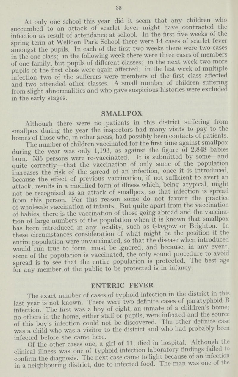 38 At only one school this year did it seem that any children who succumbed to an attack of scarlet fever might have contracted the infection as result of attendance at school. In the first five weeks of the spring term at Welldon Park School there were 14 cases of scarlet fever amongst the pupils. In each of the first two weeks there were two cases in the one class; in the following week there were three cases of members of one family, but pupils of different classes; in the next week two more pupils of the first class were again affected; in the last week of multiple infection two of the sufferers were members of the first class affected and two attended other classes. A small number of children suffering from slight abnormalities and who gave suspicious histories were excluded in the early stages. SMALLPOX Although there were no patients in this district suffering from smallpox during the year the inspectors had many visits to pay to the homes of those who, in other areas, had possibly been contacts of patients. The number of children vaccinated for the first time against smallpox during the year was only 1,193, as against the figure of 2,848 babies born. 535 persons were re-vaccinated. It is submitted by some—and quite correctly—that the vaccination of only some of the population increases the risk of the spread of an infection, once it is introduced, because the effect of previous vaccination, if not sufficient to avert an attack, results in a modified form of illness which, being atypical, might not be recognised as an attack of smallpox, so that infection is spread from this person. For this reason some do not favour the practice of wholesale vaccination of infants. But quite apart from the vaccination of babies, there is the vaccination of those going abroad and the vaccina tion of large numbers of the population when it is known that smallpox has been introduced in any locality, such as Glasgow or Brighton. In these circumstances consideration of what might be the position if the entire population were unvaccinated, so that the disease when introduced would run true to form, must be ignored, and because, in any event, some of the population is vaccinated, the only sound procedure to avoid spread is to see that the entire population is protected. The best age for any member of the public to be protected is in infancy. ENTERIC FEVER The exact number of cases of typhoid infection in the district in this last year is not known. There were two definite cases of paratyphoid B infection. The first was a boy of eight, an inmate of a children's home; no others in the home, either staff or pupils, were infected and the source of this boy's infection could not be discovered. The other definite case was a child who was a visitor to the district and who had probably been infected before she came here. Of the other cases one, a girl of 11, died in hospital. Although the clinical illness was one of typhoid infection laboratory findings failed to confirm the diagnosis. The next case came to light because of an infection in a neighbouring district, due to infected food. The man was one of the