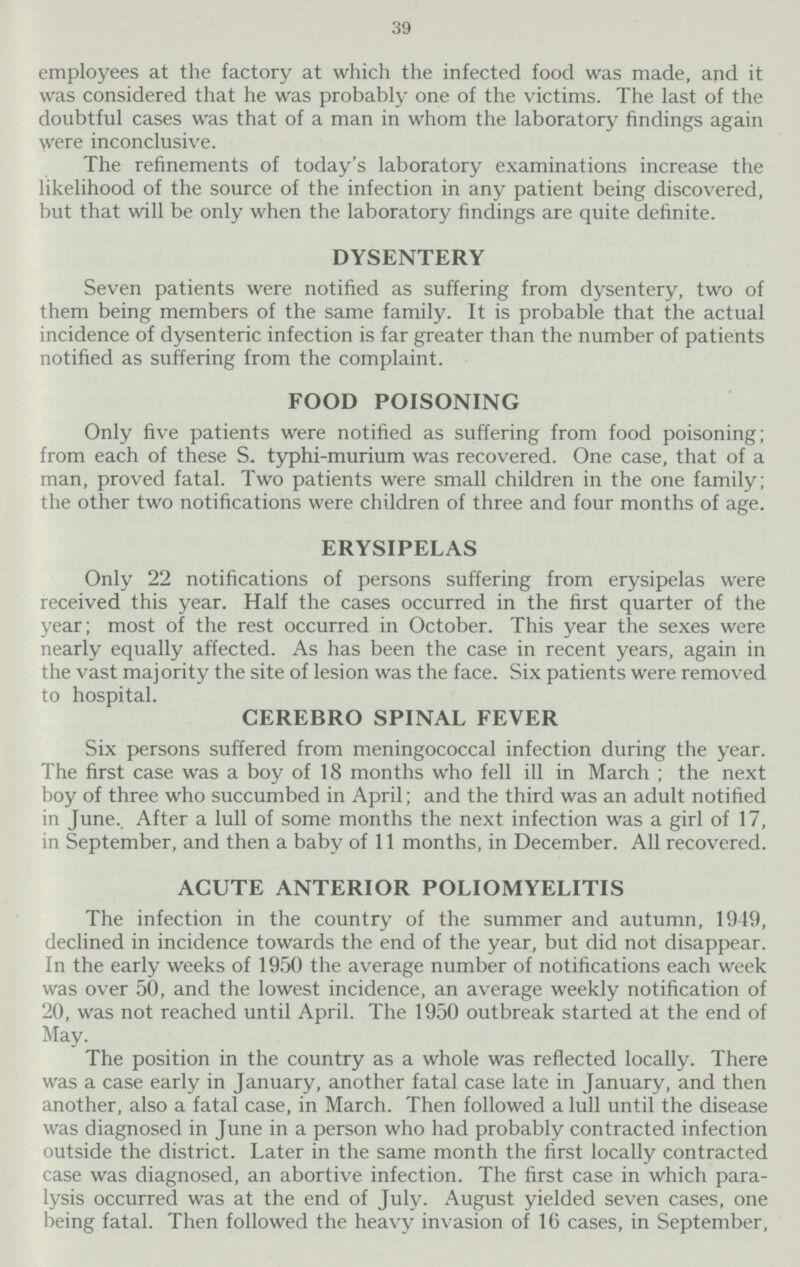 39 employees at the factory at which the infected food was made, and it was considered that he was probably one of the victims. The last of the doubtful cases was that of a man in whom the laboratory findings again were inconclusive. The refinements of today's laboratory examinations increase the likelihood of the source of the infection in any patient being discovered, but that will be only when the laboratory findings are quite definite. DYSENTERY Seven patients were notified as suffering from dysentery, two of them being members of the same family. It is probable that the actual incidence of dysenteric infection is far greater than the number of patients notified as suffering from the complaint. FOOD POISONING Only five patients were notified as suffering from food poisoning; from each of these S. typhi-murium was recovered. One case, that of a man, proved fatal. Two patients were small children in the one family; the other two notifications were children of three and four months of age. ERYSIPELAS Only 22 notifications of persons suffering from erysipelas were received this year. Half the cases occurred in the first quarter of the year; most of the rest occurred in October. This year the sexes were nearly equally affected. As has been the case in recent years, again in the vast majority the site of lesion was the face. Six patients were removed to hospital. CEREBRO SPINAL FEVER Six persons suffered from meningococcal infection during the year. The first case was a boy of 18 months who fell ill in March ; the next boy of three who succumbed in April; and the third was an adult notified in June.. After a lull of some months the next infection was a girl of 17, in September, and then a baby of 11 months, in December. All recovered. ACUTE ANTERIOR POLIOMYELITIS The infection in the country of the summer and autumn, 1949, declined in incidence towards the end of the year, but did not disappear. In the early weeks of 1950 the average number of notifications each week was over 50, and the lowest incidence, an average weekly notification of 20, was not reached until April. The 1950 outbreak started at the end of May. The position in the country as a whole was reflected locally. There was a case early in January, another fatal case late in January, and then another, also a fatal case, in March. Then followed a lull until the disease was diagnosed in June in a person who had probably contracted infection outside the district. Later in the same month the first locally contracted case was diagnosed, an abortive infection. The first case in which para lysis occurred was at the end of July. August yielded seven cases, one being fatal. Then followed the heavy invasion of 16 cases, in September,