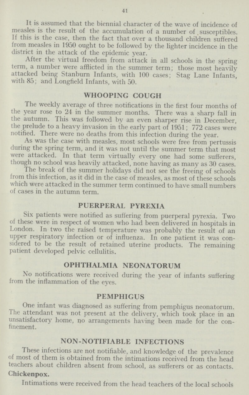41 It is assumed that the biennial character of the wave of incidence of measles is the result of the accumulation of a number of susceptibles. If this is the case, then the fact that over a thousand children suffered from measles in 1950 ought to be followed by the lighter incidence in the district in the attack of the epidemic year. After the virtual freedom from attack in all schools in the spring term, a number were afflicted in the summer term; those most heavily attacked being Stanburn Infants, with 100 cases; Stag Lane Infants, with 85; and Longfield Infants, with 50. WHOOPING COUGH The weekly average of three notifications in the first four months of the year rose to 24 in the summer months. There was a sharp fall in the autumn. This was followed by an even sharper rise in December, the prelude to a heavy invasion in the early part of 1951; 772 cases were notified. There were no deaths from this infection during the year. As was the case with measles, most schools were free from pertussis during the spring term, and it was not until the summer term that most were attacked. In that term virtually every one had some sufferers, though no school was heavily attacked, none having as many as 30 cases. The break of the summer holidays did not see the freeing of schools from this infection, as it did in the case of measles, as most of these schools which were attacked in the summer term continued to have small numbers of cases in the autumn term. PUERPERAL PYREXIA Six patients were notified as suffering from puerperal pyrexia. Two of these were in respect of women who had been delivered in hospitals in London. In two the raised temperature was probably the result of an upper respiratory infection or of influenza. In one patient it was con sidered to be the result of retained uterine products. The remaining patient developed pelvic cellulitis. OPHTHALMIA NEONATORUM No notifications were received during the year of infants suffering from the inflammation of the eyes. PEMPHIGUS One infant was diagnosed as suffering from pemphigus neonatorum. The attendant was not present at the delivery, which took place in an unsatisfactory home, no arrangements having been made for the con finement. NON-NOTIFIABLE INFECTIONS These infections are not notifiable, and knowledge of the prevalence of most of them is obtained from the intimations received from the head teachers about children absent from school, as sufferers or as contacts. Chickenpox. Intimations were received from the head teachers of the local schools