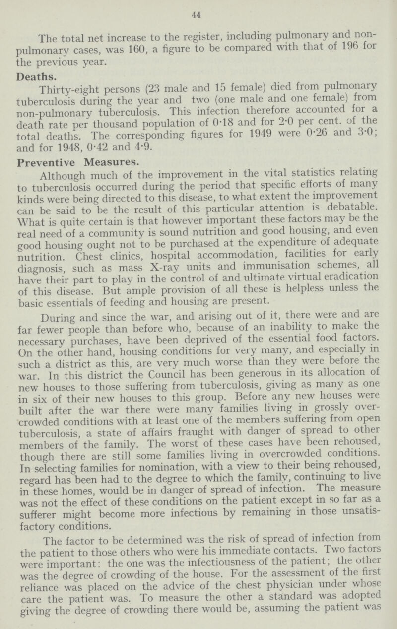 44 The total net increase to the register, including pulmonary and non pulmonary cases, was 160, a figure to be compared with that of 196 for the previous year. Deaths. Thirty-eight persons (23 male and 15 female) died from pulmonary tuberculosis during the year and two (one male and one female) from non-pulmonary tuberculosis. This infection therefore accounted for a death rate per thousand population of 018 and for 2.0 per cent. of the total deaths. The corresponding figures for 1949 were 0.26 and 3.0; and for 1948, 0.42 and 4.9. Preventive Measures. Although much of the improvement in the vital statistics relating to tuberculosis occurred during the period that specific efforts of many kinds were being directed to this disease, to what extent the improvement can be said to be the result of this particular attention is debatable. What is quite certain is that however important these factors may be the real need of a community is sound nutrition and good housing, and even good housing ought not to be purchased at the expenditure of adequate nutrition. Chest clinics, hospital accommodation, facilities for early diagnosis, such as mass X-ray units and immunisation schemes, all have their part to play in the control of and ultimate virtual eradication of this disease. But ample provision of all these is helpless unless the basic essentials of feeding and housing are present. During and since the war, and arising out of it, there were and are far fewer people than before who, because of an inability to make the necessary purchases, have been deprived of the essential food factors. On the other hand, housing conditions for very many, and especially in such a district as this, are very much worse than they were before the war. In this district the Council has been generous in its allocation of new houses to those suffering from tuberculosis, giving as many as one in six of their new houses to this group. Before any new houses were built after the war there were many families living in grossly over crowded conditions with at least one of the members suffering from open tuberculosis, a state of affairs fraught with danger of spread to other members of the family. The worst of these cases have been rehoused, though there are still some families living in overcrowded conditions. In selecting families for nomination, with a view to their being rehoused, regard has been had to the degree to which the family, continuing to live in these homes, would be in danger of spread of infection. The measure was not the effect of these conditions on the patient except in so far as a sufferer might become more infectious by remaining in those unsatis factory conditions. The factor to be determined was the risk of spread of infection from the patient to those others who were his immediate contacts. Two factors were important: the one was the infectiousness of the patient; the other was the degree of crowding of the house. For the assessment of the first reliance was placed on the advice of the chest physician under whose care the patient was. To measure the other a standard was adopted giving the degree of crowding there would be, assuming the patient was