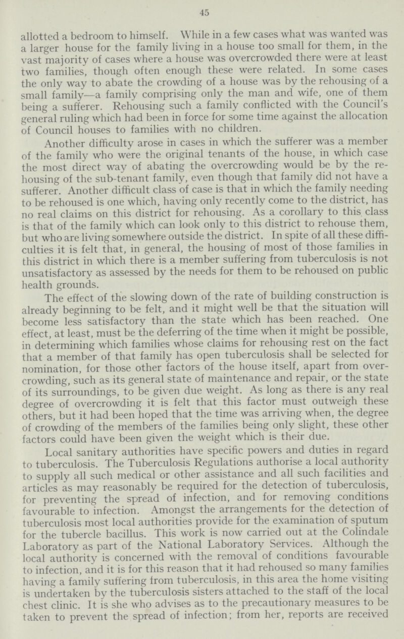 45 allotted a bedroom to himself. While in a few cases what was wanted was a larger house for the family living in a house too small for them, in the vast majority of cases where a house was overcrowded there were at least two families, though often enough these were related. In some cases the only way to abate the crowding of a house was by the rehousing of a small family—a family comprising only the man and wife, one of them being a sufferer. Rehousing such a family conflicted with the Council's general ruling which had been in force for some time against the allocation of Council houses to families with no children. Another difficulty arose in cases in which the sufferer was a member of the family who were the original tenants of the house, in which case the most direct way of abating the overcrowding would be by the re housing of the sub-tenant family, even though that family did not have a sufferer. Another difficult class of case is that in which the family needing to be rehoused is one which, having only recently come to the district, has no real claims on this district for rehousing. As a corollary to this class is that of the family which can look only to this district to rehouse them, but who are living somewhere outside the district. In spite of all these diffi culties it is felt that, in general, the housing of most of those families in this district in which there is a member suffering from tuberculosis is not unsatisfactory as assessed by the needs for them to be rehoused on public health grounds. The effect of the slowing down of the rate of building construction is already beginning to be felt, and it might well be that the situation will become less satisfactory than the state which has been reached. One effect, at least, must be the deferring of the time when it might be possible, in determining which families whose claims for rehousing rest on the fact that a member of that family has open tuberculosis shall be selected for nomination, for those other factors of the house itself, apart from over crowding, such as its general state of maintenance and repair, or the state of its surroundings, to be given due weight. As long as there is any real degree of overcrowding it is felt that this factor must outweigh these others, but it had been hoped that the time was arriving when, the degree of crowding of the members of the families being only slight, these other factors could have been given the weight which is their due. Local sanitary authorities have specific powers and duties in regard to tuberculosis. The Tuberculosis Regulations authorise a local authority to supply all such medical or other assistance and all such facilities and articles as may reasonably be required for the detection of tuberculosis, for preventing the spread of infection, and for removing conditions favourable to infection. Amongst the arrangements for the detection of tuberculosis most local authorities provide for the examination of sputum for the tubercle bacillus. This work is now carried out at the Colindale Laboratory as part of the National Laboratory Services. Although the local authority is concerned with the removal of conditions favourable to infection, and it is for this reason that it had rehoused so many families having a family suffering from tuberculosis, in this area the home visiting is undertaken by the tuberculosis sisters attached to the staff of the local chest clinic. It is she who advises as to the precautionary measures to be taken to prevent the spread of infection; from her, reports are received